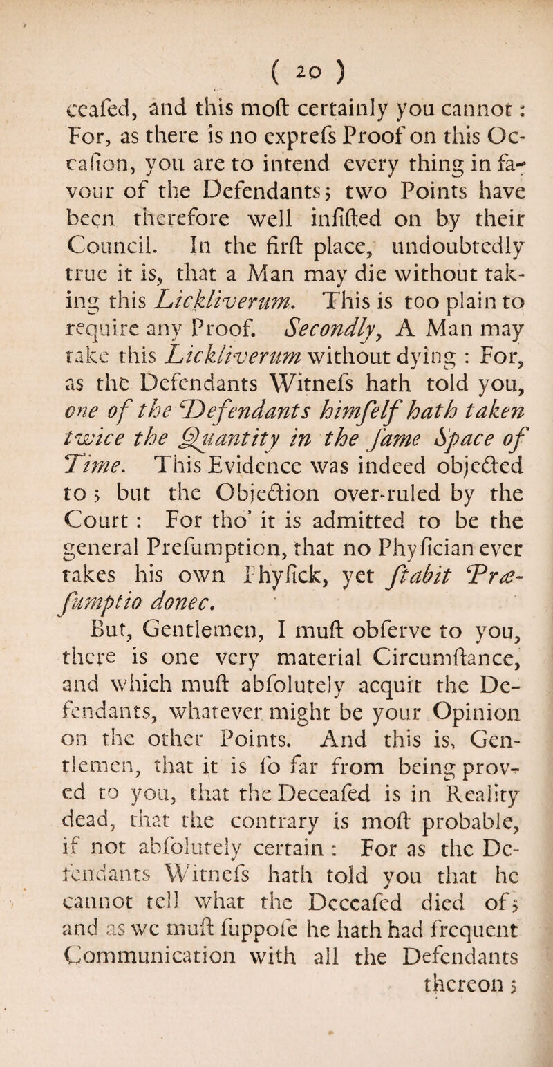 ( ) ceafed, and this moft certainly you cannot: For, as there is no exprefs Proof on this Qc- cafion, you are to intend every thing in fa¬ vour of the Defendants 5 two Points have been therefore well infilled on by their Council. In the firft place, undoubtedly true it is, that a Man may die without tak¬ ing this Lickliverum. This is too plain to require any Proof. Secondly, A Man may take this Lickliverum without dying : For, as the Defendants Witnefs hath told you, one of the Defendants himfelf hath taken twice the Quantity in the fame Space of Time. This Evidence was indeed objeded to 5 but the Objedion overruled by the Court : For tho* it is admitted to be the general Prefumption, that no Phyfician ever takes his own Fhyfick, yet ftabit Tree- fumptio donee. But, Gentlemen, I muft obferve to you, there is one very material Circumftance, and which muft abfolutely acquit the De¬ fendants, whatever might be your Opinion on the other Points. And this is, Gen¬ tlemen, that it is fo far from being prow ed to you, that theDeceafed is in Reality dead, that the contrary is moft probable, if not abfolutely certain : For as the De¬ fendants Witnefs hath told you that he cannot tell what the Deceafed died of> and as we muft fuppofe he hath had frequent Communication with all the Defendants thereon 5