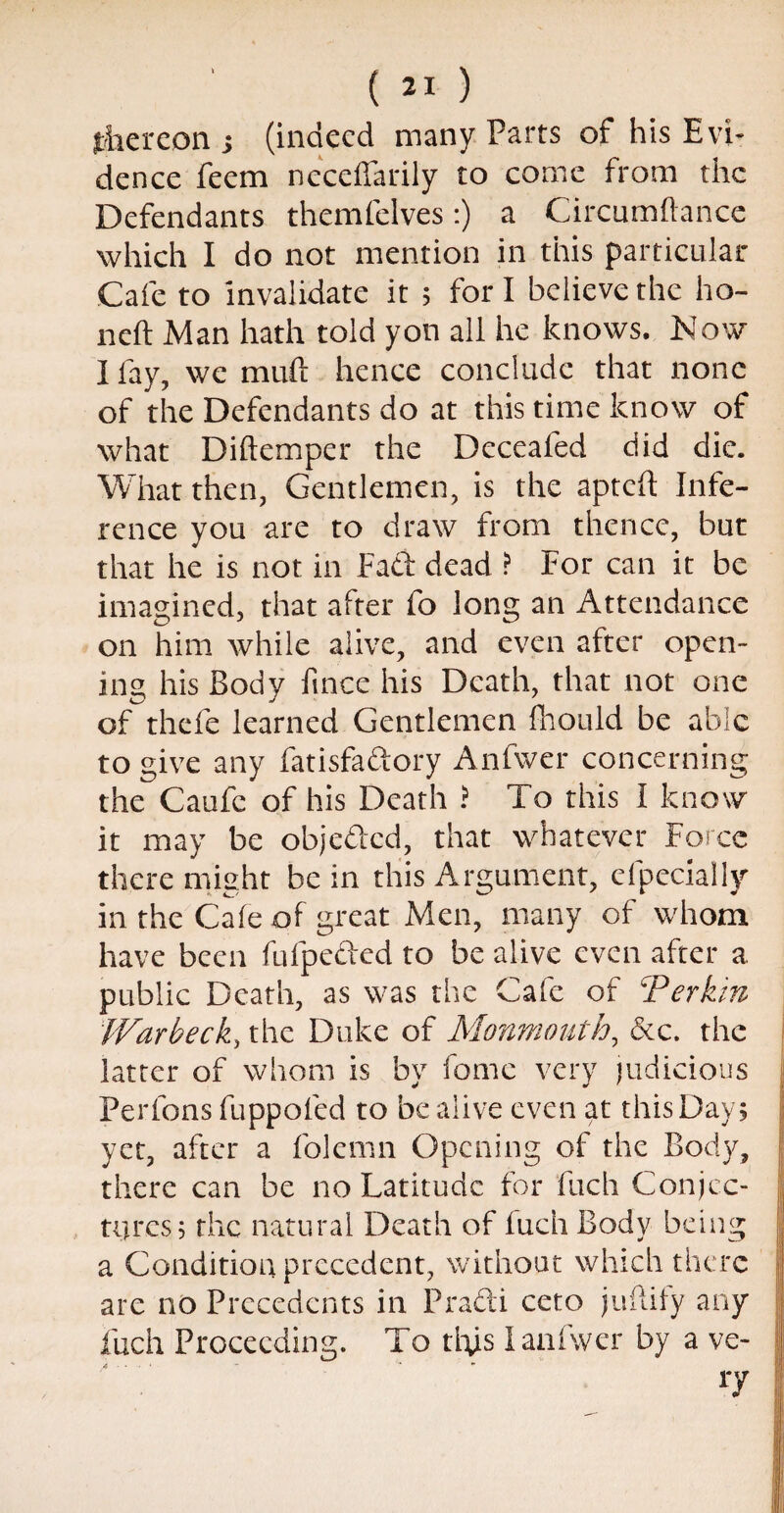 thereon ; (indeed many Parts of his Evi¬ dence feem neceffarily to come from the Defendants themfelves:) a Circumftance which I do not mention in this particular Cafe to invalidate it 5 fori believe the ho- neft Man hath told yon all he knows. Now I fay, we muft hence conclude that none of the Defendants do at this time know of what Diftemper the Deceafed did die. What then, Gentlemen, is the apteft Infe¬ rence you are to draw from thence, but that he is not in Fad dead ? For can it be imagined, that after fo long an Attendance on him while alive, and even after open¬ ing his Body fince his Death, that not one of thefe learned Gentlemen fhould be able to give any fatisfadory Anfwer concerning the Caufc of his Death ? To this I know it may be objeded, that whatever Force there might be in this Argument, efpecially in the Cafe of great Men, many of whom have been fufpeded to be alive even after a. public Death, as was the Cafe of Terkin Warbeck, the Duke of Monmouth, &c. the latter of whom is by feme very judicious Per Ions fuppoled to be alive even at this Day 5 yet, after a folemn Opening of the Body, there can be no Latitude for fuch Conjec¬ tures 5 the natural Death of fuch Body being a Condition precedent, without which there are no Precedents in Pradi ceto juilify any fuch Proceeding. To ttys 1 anfwer by a ve- A • - • 1 “ - - 17