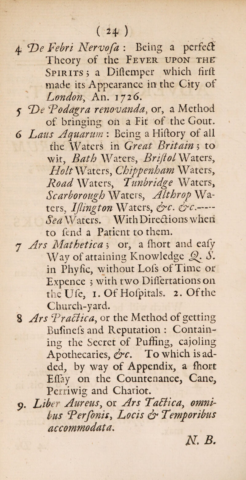 4 cDe Febri Nervofa : Being a perfed Theory of the Fever upon the: Spirits ; a Diftemper which firft made its Appearance in the City ot London, An. 1726. y TDe Bodagra renovanda, or, a Method of bringing on a Fit of the Gout. 6 Laus Aquarum : Being a Hiftory of all the Waters in Great Britain 5 to wit, Bath Waters, Briflol Waters, HoltWaters, Chippenham Waters, Road Waters, Tunbridge Waters, Scarborough Waters, Alt hr op Wa¬ ters, IJlington Waters, 6^- Waters. With Directions wheii to fend a Patient to them. 7 Ars Mathetica ; or, a fhort and eafy Wav of attaining Knowledge J^. S. in Phyfic, without Lofs of Time or Expence ; with two Differtations on theUfe, 1. Of Hofpitals. 2. Of the Church-yard. 8 Ars Braclica, or the Method of getting Bufinefs and Reputation : Contain¬ ing the Secret of Puffing, cajoling Apothecaries, &c. To which is ad¬ ded, by way of Appendix, a fhort EBay on the Countenance, Cane, Perriwig and Chariot, o. Liber Aureusy or Ars TaPticay omni¬ bus Berfonis, Locis & Temporibus accommodata. N. B.