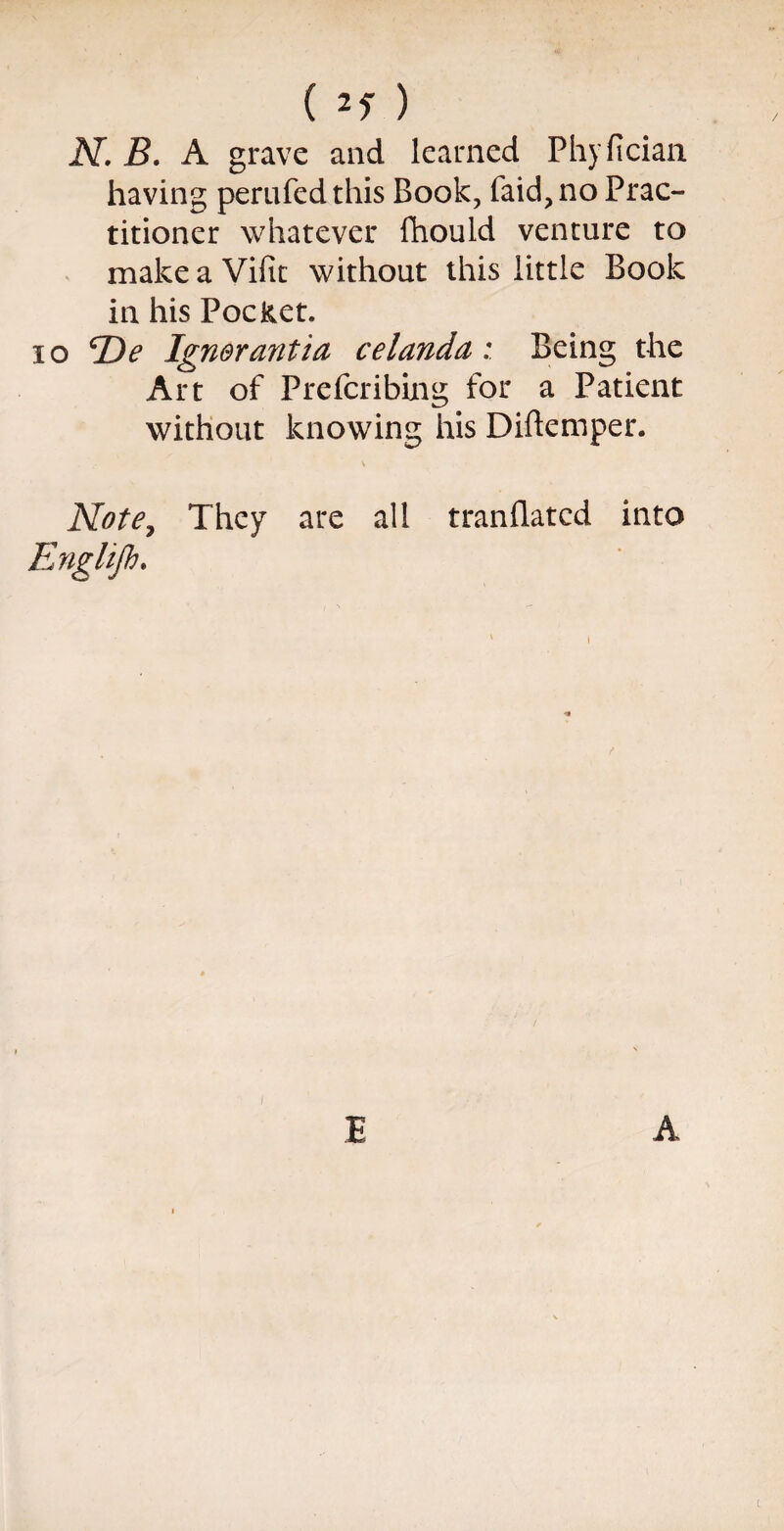 (if) N. B. A grave and learned Phyfician having perufedthis Book, faid,no Prac¬ titioner whatever fhould venture to make a Vifit without this little Book in his PocRet. 10 ^De Ignerantia celandaBeing the Art of Prefcribing for a Patient without knowing his Diftemper. \ Note, They are all tranflated into Englijb, E A