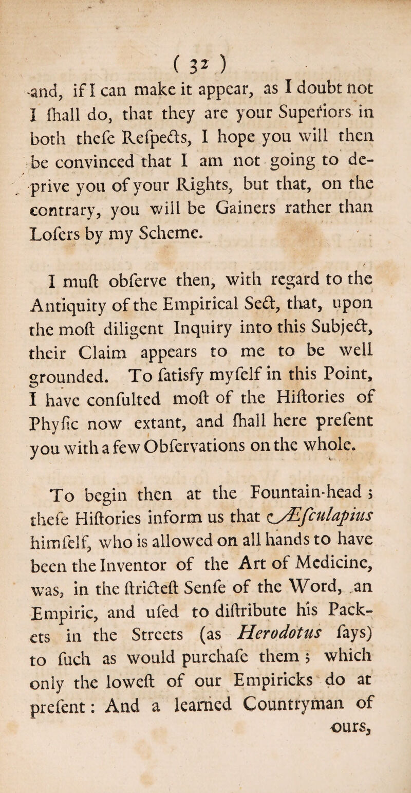 •and, if I can make it appear, as I doubt not I (hall do, that they are your Superiors in both thefe Refpeds, I hope you will then be convinced that I am not going to de- / prive you of your Rights, but that, on the contrary, you will be Gainers rather than Lofers by my Scheme. I mud obferve then, with regard to the Antiquity of the Empirical Seel, that, upon the moil diligent Inquiry into this Subjed, their Claim appears to me to be well grounded. To fatisfy myfelf in this Point, I have confulted moll of the Hillories of Phyfic now extant, and fhall here prefent you with a few Obfervations on the whole. To begin then at the Fountain-head ; thefe Hillories inform us that c_/Efculapius himfelf, who is allowed on all hands to have been the Inventor of the Art of Medicine, was, in the Itridel! Senfe of the Word, .an Empiric, and uled to diilribute his Pack¬ ets in the Streets (as Herodotus fays) to fuch as would purchafe them ; which only the lowelt of our Em pi ricks do at prefent: And a learned Countryman of ours.
