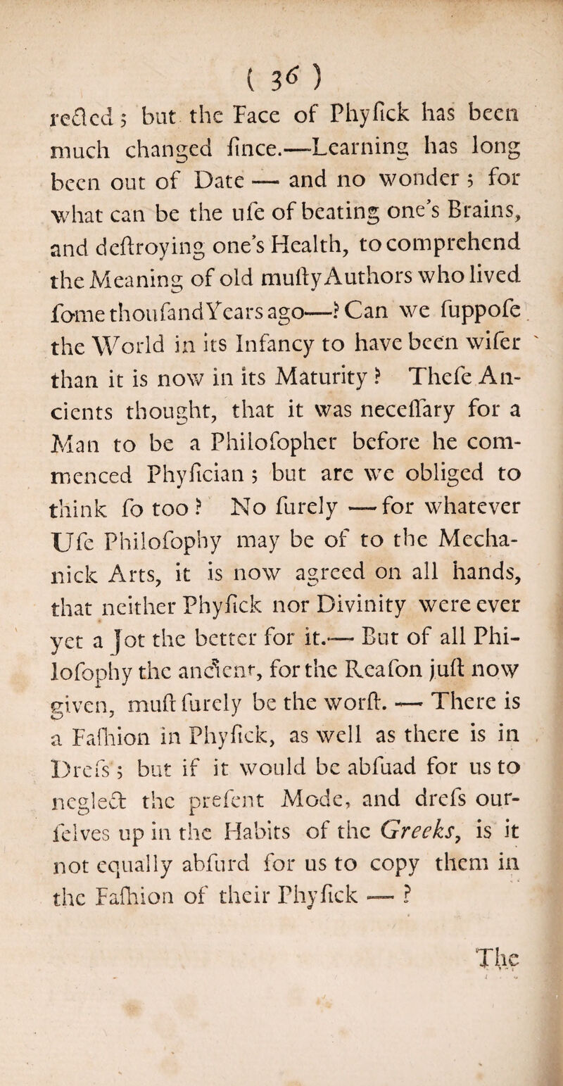 ( l6) reded; but the Face of Phyfick has been much changed fince.—Learning has long been out of Date — and no wonder ; for what can be the ufe of beating one’s Brains, and deftroying one’s Health, to comprehend the Meaning of old muff y Authors who lived fomethoufand Years ago—? Can we fuppofe the World in its Infancy to have been wifer than it is now in its Maturity ? Thefe An¬ cients thought, that it was neceffary for a Man to be a Philofopher before he com¬ menced Phyfician; but arc we obliged to think fo too? No Purely —for whatever Ufe Philofophy may be of to the Mecha- nick Arts, it is now agreed on all hands, that neither Phyfick nor Divinity were ever yet a jot the better for it.— But of all Phi¬ lofophy the ancient, for the Ilea fon juft now given, muft Purely be the worft. — There is a Fafhion in Phyfick, as well as there is in Drefs; but if it would be abfuad for us to ncgled the prefent Mode, and drefs our- felves up in the Habits of tire Greeks, is it not equally abfurd for us to copy them in the Fafhion of their Phyfick — ? The