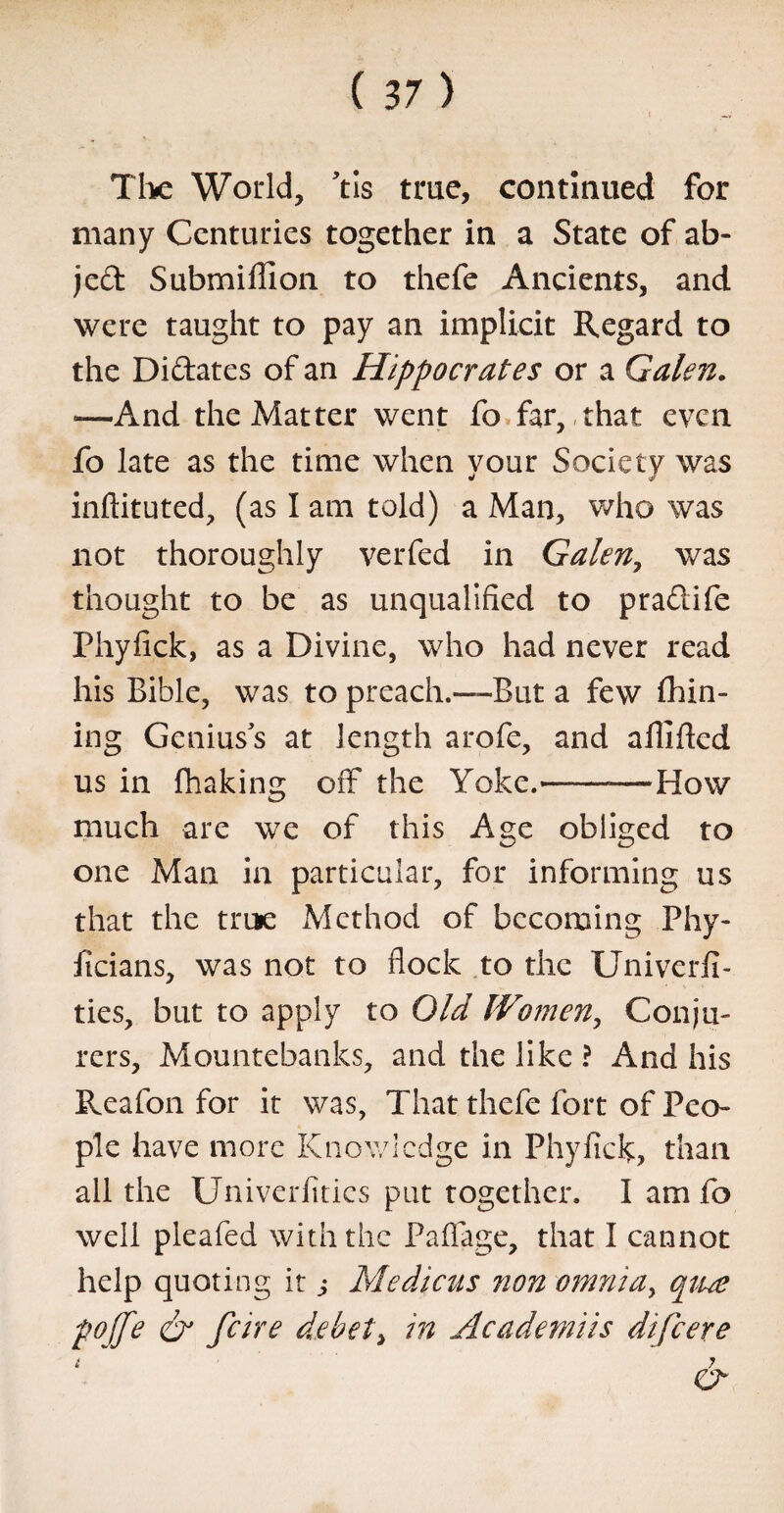 The World, Vis true, continued for many Centuries together in a State of ab- jed Submillion to thefe Ancients, and were taught to pay an implicit Regard to the Didates of an Hippocrates or a Galen. —And the Matter went fo far, that even fo late as the time when your Society was inftituted, (as I am told) a Man, who was not thoroughly verfed in Galen, was thought to be as unqualified to pradife Phyfick, as a Divine, who had never read his Bible, was to preach.—But a few Ihin- ing Geniuss at length arofe, and aflifled us in fhaking off the Yoke.-—How much are we of this Age obliged to one Man in particular, for informing us that the true Method of becoming Phy- ficians, was not to flock to the Univerfi- ties, but to apply to Old Women, Conju¬ rers, Mountebanks, and the like ? And his Reafon for it was, That thefe fort of Peo¬ ple have more Knowledge in Phyfick, than ail the Univerfitics put together. I am fo well pleafed with the Paflage, that I cannot help quoting it ,• Medicus non omnia, qiue pojfe & fare debet> in Academiis difeere