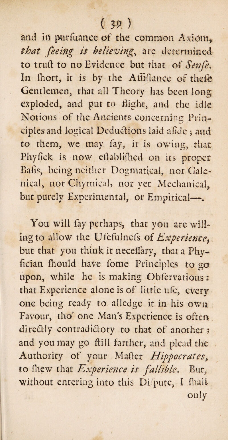 (IP. ) and in purfuance of the common Axiom, that feeing is believing., are determined to truft to no Evidence but that of Senfe, In fhort, it is by the Affiftance of thefe Gentlemen, that all Theory has been long exploded, and put to flight, and the idte Notions of the Ancients concerning Prin- ciplesand logical Deductions laid afide ; and to them, we may fay, it is owing, that Phylick is now eftablifhed on its proper Baits, being neither Dogmatical, nor Gale¬ nical, nor Chymica], nor yet Mechanical, but purely Experimental, or Empirical-—. You will fay perhaps, that you are will¬ ing to allow the Ufefulnefs of Experientei but that you think it neceflarv, that a Phy- fician fhould have fome Principles to go upon, while he is making Obfervations: that Experience alone is of little uie, every one being ready to alledge it in his own Favour, tho’ one Mans Experience is often directly contradictory to that of another $ and you may go ftill farther, and plead the Authority of your Mafter Hippocrates, to fhew that Experience is fallible. But, without entering into this Dispute, I fhali only