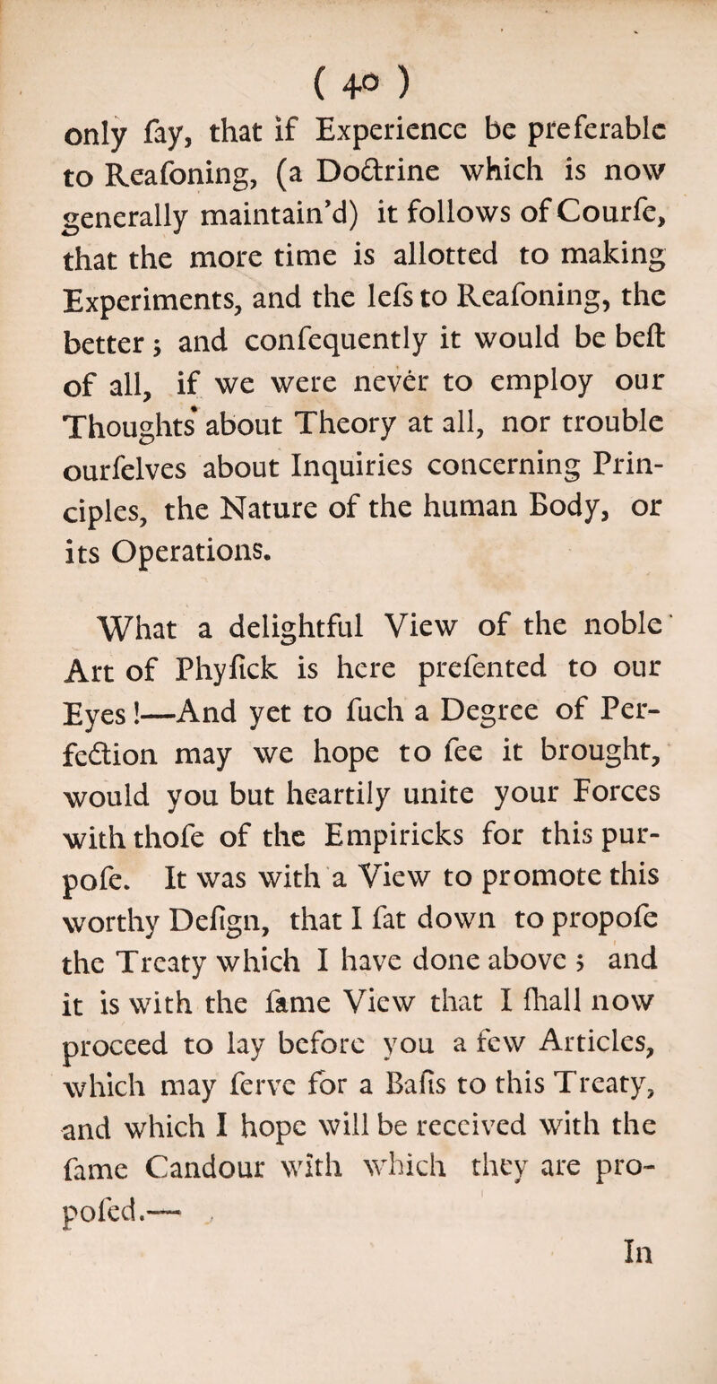 ( 4° ) only fay, that if Experience be preferable to Reafoning, (a Doftrine which is now generally maintain’d) it follows of Courfe, that the more time is allotted to making Experiments, and the lefs to Reafoning, the better ; and confequently it would be bed of all, if we were never to employ our Thoughts about Theory at all, nor trouble ourfelves about Inquiries concerning Prin¬ ciples, the Nature of the human Body, or its Operations. What a delightful View of the noble Art of Phyfick is here prefented to our Eyes!—And yet to fuch a Degree of Per¬ fection may we hope to fee it brought, would you but heartily unite your Forces withthofe of the Empiricks for this pur- pofe. It was with a View to promote this worthy Defign, that I fat down to propofe the Treaty which I have done above ; and it is with the fame View that I fhall now proceed to lay before you a few Articles, which may ferve for a Bafis to this Treaty, and which I hope will be received with the fame Candour with which they are pro- poled.— In