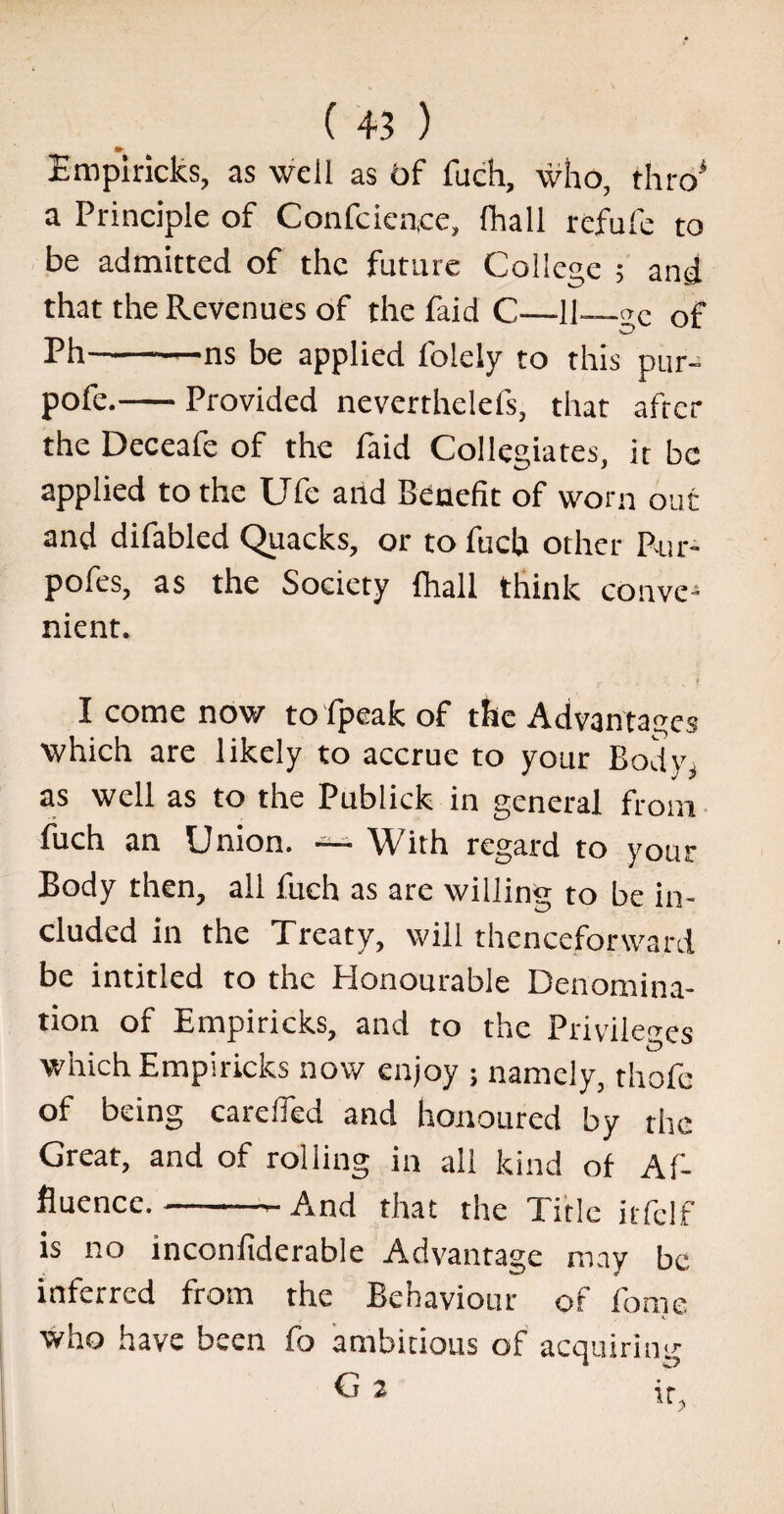 Empiricks, as well as of fuch, who, thro* a Principle of Confcien.ee, fhall refufe to be admitted of the future College ; and that the Revenues of the Paid C—11—«e of Ph-ns be applied folely to this pur- pofe.-Provided neverthelefs, that after the Deceafe of the Paid Collegiates, it be applied to the UPe and Benefit of worn out and difabled Quacks, or to fuch other P-ur- poPes, as the Society {hall think conve¬ nient. I come now to fpeak of the Advantages which are likely to accrue to your Body* as well as to the Publick in general from fuch an Union. — With regard to your Body then, all fuch as are willing to be in¬ cluded in the Treaty, will thenceforward be intitled to the Honourable Denomina¬ tion of Empiricks, and to the Privileges which Empiricks now enjoy ; namely, thofc of being carefled and honoured by the Great, and of rolling in ali kind of Af¬ fluence. -- And that the Title itfclf is no inconfiderable Advantage may be inferred from the Behaviour of Pome who have been fo ambitious of acquiring G 2 ir,