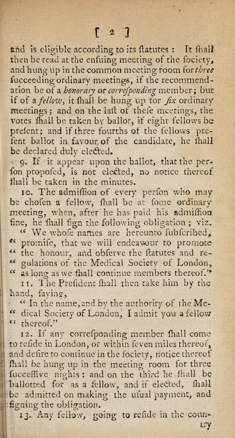 )] tt\d is eligible according to its ftatutes : Tt fhall then be read at the enfuing meeting of the fociety, and hung up in the common meeting room for three fucceeding ordinary meetings, if the recommend¬ ation be of a honorary or correfponding member; but if of a fellow > it fliail be hung up for fix ordinary meetings; and on the lail of thefe meetings, the votes fhall be taken by ballot, if eight fellows be prefent; and if three fourths of the fellows pre- fent ballot in favour, of the candidate, he fhall be declared duly elected. 9. If it appear upon the ballot, that the per« fon propofed, is not elected, no notice thereof fliail be taken in the minutes. 10. The admifiion of every perfon who may be chofen a fellow, fliail be at fonie ordinary meeting, when, after he has paid his admifhon fine, he fhall fign the following obligation ; viz. cc We whofe names are hereunto fubferibed, €‘ promife, that we will endeavour to promote the honour, and obferve the ftatutes and re¬ gulations of the Medical Society of London,, as loner as we fliail continue members thereof.’* O 11. 1 he Prefident fhall then take him by the hand, faying, * <c In the name,and by the authority pf the Me- “ dical Society of London, I admit you a fellow thereof.” 12. If any correfponding member fhall come to refide in London, or within feven miles thereof* and defire to continue in the fociety, notice thereof fhall be hung up in the meeting room for three fucceffive nights : and on the third he fhall be ballotted for as a fellow, and if elected, fliail be admitted on making the ulual payment, and figning the obligation. ij. Any fellow, going to refide in the coun¬ try <u C4 CC