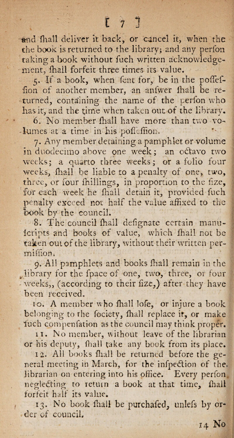 and fhall deliver it back, or cancel it, when the the book is returned to the library; and any perfon taking a book without fuch written acknowledge¬ ment, fhall forfeit three times its value. 5. If a book, when fent for, be in the poffef- iion of another member, an anlwer fhall be re¬ turned, containing the name of the perfon who lias it, and the time when taken out of the library, 6. No member fhall have more than two vo~ Tumes at a time in-his poffeffiom 7. Any member detaining a pamphlet or volume in duodecimo above one week; an octavo two weeks; a quarto three weeks; or a folio four weeks, fhall be liable to a penalty of one, two, three, or four fhillings, in proportion to the fize, for each week he fhall detain it, provided luch penalty exceed not half the value affixed to the book by the council. 8. The council fhall defignate certain manu- icripts and books of value, which fhall not be taken out of the library, without their written per- million, 9. All pamphlets and books fhall remain in the ^.library for the fpace of one, two, three, or four - weeks,, (according to their fize,) after they have been received. 10. A member who fhall lofe, or injure a book belonging to the fociety, fhall replace it, or make luch compenfation as the council may think proper. 11. No member, without leave of the librarian or his deputy, fhall take any book from its place. 12. All books fhall be returned before the ge¬ neral meeting in March, for the infpedtion of the. librarian on entering into his office. Every perfon. neglecting to return a book at that time, fhall forfeit half its value. 13. No book fhall be purchafed, unlefs by or¬ der of council, 14 No