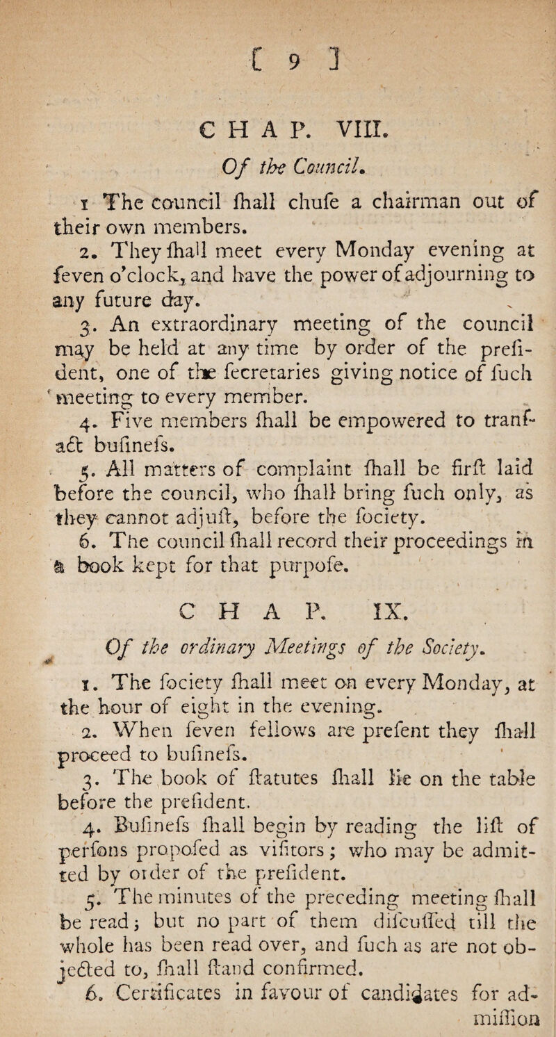 * € H A P. VIII. Of the Council. i The council fhall chufe a chairman out of their own members. 2. TheyfhaU meet every Monday evening at feven o’clock.* and have the power of adjourning to any future day. 3. An extraordinary meeting of the council may be held at any time by order of the prefi¬ dent, one of the fecretaries giving notice of fuch f meeting to every member. 4. Five members fhall be empowered to tranf- aft bufinefs. 5. All matters of complaint fhall be fir ft laid before the council* who fhall bring fuch only* as they cannot adjuft* before the fociety. 6. The council fnall record their proceedings in & book kept for that pttrpofe. C H A P. IX. Of the ordinary Meetings of the Society. 1. The fociety fhall meet on every Monday* at the hour of eight in the evening. 2. When feven fellows are prefent they fhall proceed to bufinels. 3. The book of ftatutes fhall lie on the table before the prefident. 4. Bufinefs fhall begin by reading the lift of perfons proposed as vifitors; who may be admit¬ ted by order of the prefident. 5. The minutes of the preceding meeting fhall foe read but no part of them dilculTed till the whole has been read over* and fuch as are not ob¬ jected to, fnall ftand confirmed. 6. Certificates in favour of candidates for ad- million
