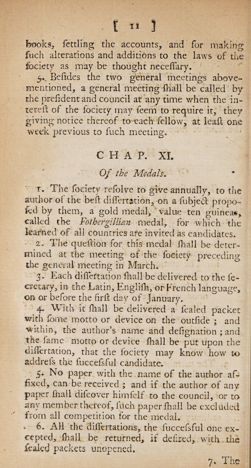 backs, fettling the accounts, and for making fuch alterations and additions to the laws of the fociety as may be thought neceffary. 5*v Be fide s the two general meetings above- mentioned, a general meeting fhall be called by the prefident and council at any time when the in¬ to re ft of the fociety may feem to require it, they giving notice thereof to -each fellow, at teaft one week previous to fuch meeting* CHAP. XL Of the Medals. t. The fociety refolve to give annually, to the author of the bed differtation, on a fubjedt propo¬ sed by them, a gold medal, value ten guineas, called the Fothergillian medal, for which the learned of all countries are invited as candidates. a. The queftion for this medal fhall be deter¬ mined at the meeting of the fociety preceding the general meeting in March* 3* Each diiTertation fhall be delivered to the fe- eretary, in the Latin, Englifh, or French language, on or before the firfl day of January. 4* M ith it fllall be delivered a lealed packet with fame motto or device on the outfide ; and within, the author’s name and defignation ; and the fame motto or device fhall be put upon the differtation, that the lociety may know how to add'reis the fuccefsful candidate. 5. No paper with the name of the author af¬ fixed, can be received ; and if the author of any paper fhall difeover himfelf to the council, or to any member thereof, fuch paper fhall be excluded from all competition for the medal. «■ fo All the dilfertations, the fuccefsful one ex¬ cepted, fhall be returned, if defied, with the foaled packets unopened. 7. The