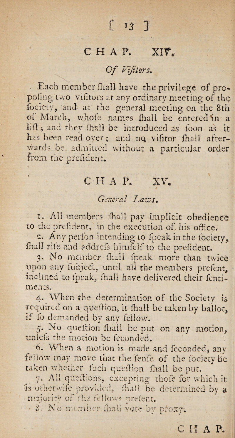 CHAP. xrf. Of Vif tors. Each member fhall have the privilege of pro poling two vifitors at any ordinary meeting of the fociety, and at the general meeting on the 8th of March, whofe names fhall be entered'in a lift j and they fhall be introduced as foon as it has been read over; and nQ vifitor fhall after¬ wards be admitted without a particular order from the prefident. C H A P. XV, General Laves. i. All members ihall pay implicit obedience to the prefident, in the execution oft his office. e. Any perfon intending to fpeak in the fociety, fhall rile and add-refs himfelf to the prefident. 3* No member fhall fpeak more than twice upon any fubjedt, until all the members prefent, inclined to fpeak, fhall have delivered their fenti* merits. 4. When the determination of the Society is -required on a queftion, it fhall be taken by ballot, if ib demanded by any fellow. 5. No queftion fhall be put on any motion, unlefs the motion be feconded. 6. W1 ten a motion is made and feconded, any fellow may move that the fenfe of the fociety be taken whether luch queftion fhall be put. 7. All queftions, excepting thofe for which it is otherwife provided, fhall be determined by a majority of the fellows p refen t. • 8. No member mall vote by proxy.