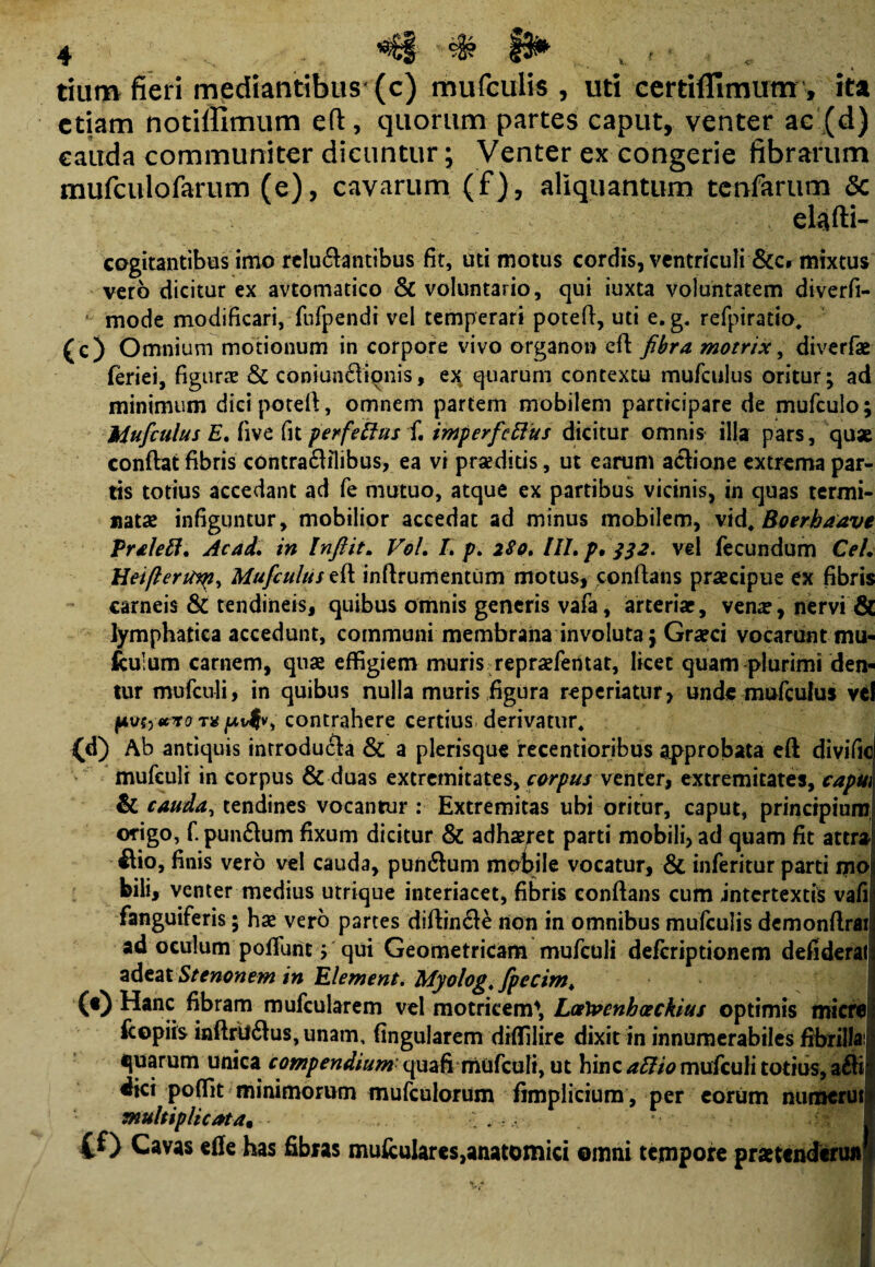 *€§ # §&* tiunv fieri mediantibus (c) mufculis , uti certiflimum , ita etiam notiifimum eft, quorum partes caput, venter ac (d) cauda communiter dicuntur; Venter ex congerie fibrarum mufculofarum (e), cavarum (f), aliquantum tcnfarum Sc cogitantibus imo reluctantibus fit, uti motus cordis, ventriculi &c» mixtus vero dicitur ex avtomatico & voluntario, qui iuxta voluntatem diverfi- mode modificari, fufpendi vel temperari poteft, uti e. g. refpiratio. (c) Omnium motionum in corpore vivo organo» eft fibra motrix, diverfse feriei, figurae & coniun&ionis, ex quarum contextu mufculus oritur; ad minimum dici poteft, omnem partem mobilem participare de mufculo; Mufculus E, five fit perfeftus f. imperfeftus dicitur omnis illa pars, quse conftat fibris contraCHlibus, ea vi praeditis, ut earum actione extrema par¬ tis totius accedant ad fe mutuo, atque ex partibus vicinis, in quas termi¬ natae infiguntur, mobilior accedat ad minus mobilem, vid, Boerhaave Vralett. Ac ad, in Infiit. Vol, I, p, 280, HI. p, j32. vel fecundum Cei, HeifterUiqii Mufculus eft inftrumentum motus, conflans praecipue ex fibris carneis & tendineis, quibus omnis generis vafa, arteriae, verne, nervi & lymphatica accedunt, communi membrana involuta; Graeci vocaruntmu- fculum carnem, qnae effigiem muris repraefentat, licet quam plurimi den¬ tur mufculi, in quibus nulla muris figura reperiatur, unde mufculus vel pvf>«yroTvpvfv) contrahere certius derivatur, (d) Ab antiquis introducta & a plerisque recentioribus approbata eft divific mufculi in corpus & duas extremitates, corpus venter, extremitates, capui & cauda, tendines vocantur : Extremitas ubi oritur, caput, principium origo, f punCtum fixum dicitur & adhaeret parti mobili, ad quam fit attra itio, finis vero vel cauda, punCtum mobile vocatur, & inferitur parti mo bili, venter medius utrique interiacet, fibris conflans cum intertextis vafii fanguiferis; has vero partes diftinCtC non in omnibus mufculis demonftrai ad oculum polfunc > qui Geometricam mufculi deferiptionem defideral adtat Stenonem in Element. Myolog. fipecim* (0 Hanc fibram mufcularem vel motrkem1, Loetvenhceckius optimis micre fcopiis inftrtfCtus, unam, fingularem diflilire dixit in innumerabiles fibrilla! quarum unica compendiumquafi mufculi, ut hinc aEHo mufculi totius, aCti dici poffit minimorum mufculorum fimplicium , per eorum numerut multiplicata. - CO Cavas effe has fibras muicuIares,anatomici omni tempore praetendtrun