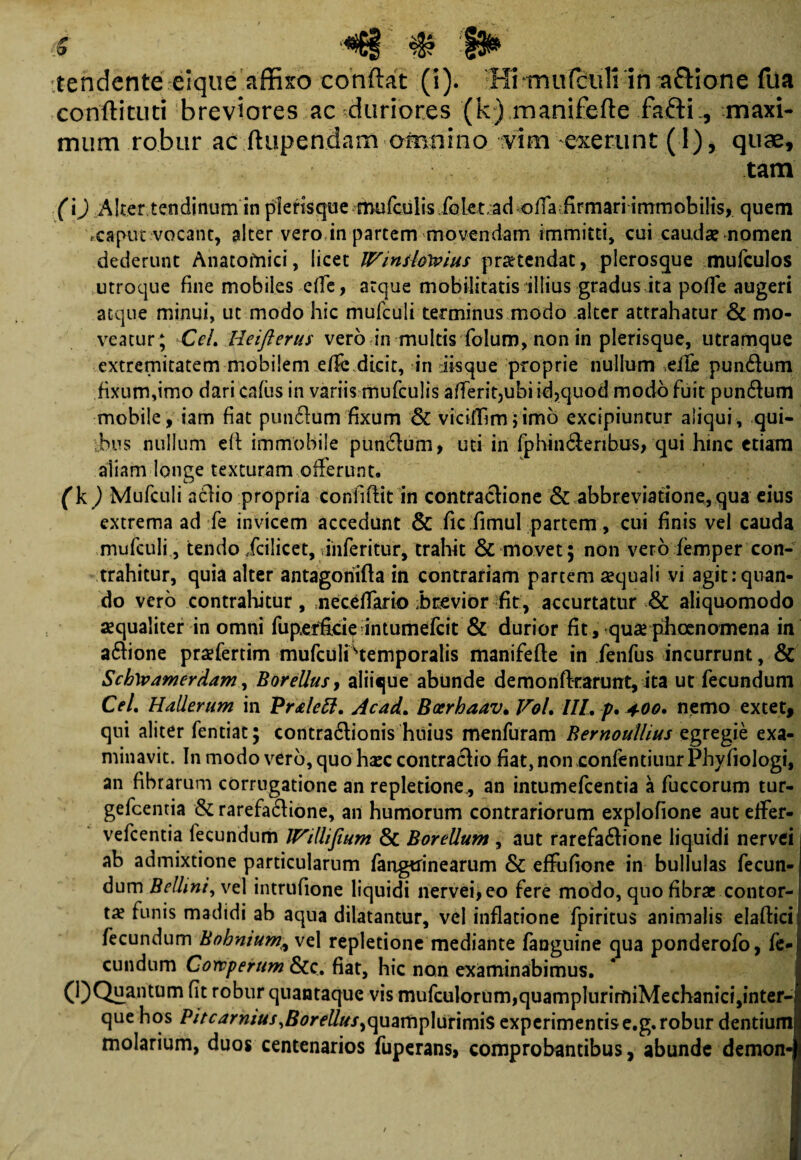 s # 1P tendente eique affixo conflat (i). Hi -mu(culi in a&ione fua condituri breviores ac duriores (k) manifefte fafti., maxi¬ mum robur ac ftupendam omnino vim exerunt (1), quae, tam (i) Alter tendinum in pierisque mufculis folet ad ofla firmari immobilis, quem *.cafut vocant, alter vero in partem movendam immitti, cui caudae nomen dederunt Anatomici, licet /Vinshlvius protendat, plerosque mufculos utroque fine mobiles effe, atque mobilitatis illius gradus ita poffe augeri atque minui, ut modo hic mufculi terminus modo alter attrahatur & mo¬ veatur; CeL Heifterus vero in multis folum, non in pierisque, utramque extremitatem mobilem ef& dicit, in iisque proprie nullum die pun&um fixum,imo dari cafus in variis mufculis afferit,ubi id,quod modo fuit pun&um mobile, iam fiat punftum fixam & viciflimjimo excipiuntur aliqui, qui¬ bus nullum eft immobile pun6tum, uti in fphin&eribus, qui hmc etiam aliam longe texturam offerunt. (k) Mufculi actio propria confiftit in contractione & abbreviatione, qua eius extrema ad fe invicem accedunt & fic fimul partem, cui finis vel cauda mufculi, tendo/cilicet, inferitur, trahit & movet; non vero femper con¬ trahitur, quia alter antagoriifta in contrariam partem aequali vi agit:quan¬ do vero contrahitur, neceffario brevior fit, accurtatur & aliquomodo aequaliter in omni fupdficie intumefcit & durior fit, quae phcenomena in a6tione praefertim mufculiHemporalis manifefte in fenfus incurrunt, & Scb\vamerAam, Borellus, aliique abunde demonfkarunt, ita ut fecundum CeL HaUerum in PrAett. Acad, Boerhaav• Vol. III, p* 400, nemo extet, qui aliter fentiat; contradionis huius menfuram Bernoullius egregie exa¬ minavit. In modo vero, quo hasc contractio fiat, non confentiuur Phyfiologi, an fibrarum corrugatione an repletione., an intumefcentia a fuccorum tur- gefcentia & rarefa6tione, an humorum contrariorum explofione aut effer- vefcentia fecundum Willifium & BoreUum , aut rarefa6tione liquidi nervei ab admixtione particularum fangtfinearum & effufione in bullulas fecun¬ dum Bellini, vel intrufione liquidi nervei, eo fere modo, quo fibrae contor¬ tae funis madidi ab aqua dilatantur, vel inflatione fpiritus animalis elaftici fecundum Bohnium^ vel repletione mediante fanguine qua ponderofo, fe¬ cundum Cowperum &c. fiat, hic non examinabimus. (l) Quantum fit robur quantaque vis mufculorum,quarnplurimiMechanici,inter- que hos Pitcarnius,Borellus^mm\Amm\% experimentis e.g. robur dentium molarium, duos centenarios fuperans, comprobantibus, abunde demon-