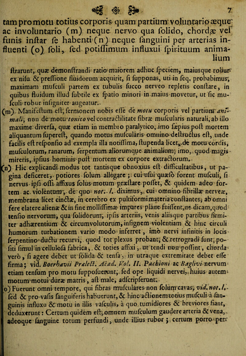 tam promotu totius corporis quampartiurrrvoluntario aeque: ac involuntario (m) neque nervo qua folido, chordae vel funis inftar fe habenti ( n ) neque fanguini per arterias in¬ fluenti (o) foli*. fed potiffimum. influxui fpirituum anima¬ lium Ararunt, quse demonftrandi ratio maiorem adhuc fpeciem, maiusque rohuP ex nifa &preffione fluidorum acquirit, fi fupponas, uti in feq. probabimus; maximam mufculi partem ex tubulis fucco nerveo repletis conflare, in quibus fluidum illud fubtile ex fpatio minori in maius movetur, ut fle mu-' fculi robur infigniter augeatur». (m) Manifeftum eftj fernionem nobis efle de motu corporis vel partium anfe- math non Atmoiivtonhovd contra<flilitate fibrae mufcularis naturali, ab illo maxime: diverfa, quae etiam in membro paralytico,,imo fiepius pofl mortem aliquantum fupereft, quando motus mufeuliris omnino deflrudus eft, unde ‘ facilis eft refponfio ad exempla illa notiffima, ftupenda licet^ck motu cordis, mufculorum, ranarum, ferpentum alforumqjje; animalium,' imo,, quod magis - mireris,-ipfius hominis pofl mortem ex corpore extra&orum.» (n) Hic explicandi modus tot tantisque obnoxius eft difficultatibus, ut pa¬ gina deficeret, potiores folum allegare ;; cui ufui quaelb forent mufculi, fi nervus ip.fl offi affixus folus-motum praeftare poflet, & quidem adeo for¬ tem ac. violentumde quo non- /. diximus^ cui < omnino fibrillae nerveae, membrana licet cinflae, in cerebro ex pultiformi materia conflantes* ab omni fere elatere alienae & in fine molliffimae impares plane* fuiflent,ne dicam,quod tenfio nervorum; qua falidorurrr, ipfis arteriis, venis aliisque partibus firmi¬ ter adhaerentium & circumvolutorum, infignem violentiam & hinc circuli humorum turbationem vario modo inferret, imo nervi infinitis in locis' ferpentino*du&ii recurvi;, quod tot plexus probant; & retrogradi funt; po- fiti firmil in cellulofa fabrica,, & toties affixi 3 urtendi norpoffint , chorda- vero, fi agere debet ut foiicia & tenfay in utraque extremitate debet e/fe firma; \\&. Boerbavii Pralett. Acad. Vol. II. Pacbioni ac Baghvi-nervum > etiam tenfum pro motu fuppofuerunt,.fed ope liquidi nervei,,huius autem * motunrmoturdurae matris , aft male, adfcripferunt;. o) Fuerunt omni tempore, qui fibras mufailares non folunrcavas; vid. not. 4» fed & pro vafis fanguiferis habuerunt, & hinc^a6honem totius mufculi a /an¬ guinis influxu & motu in illis vafculis, a quo tumidiores & breviores fiant, deduxerunt : Certum quidem eft> omnem mufculum gaudere arteria & vena, , adeoque fanguine totum perfundi, unde illius rubor y certum porrope.n' * r ,