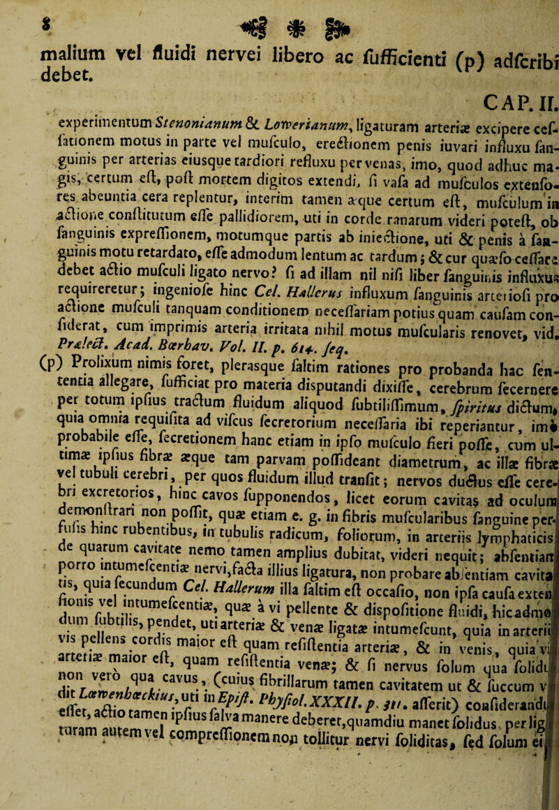 * *$§ & f$» maliutn vel fluidi nervei libero ac fufficienti (p) adfcribi debet. CAP.IL • .A --m « experimentumStenonianutnPi. Lomerianum,ligaturam arteria: excipere cel¬ lationem motus in parte vel mufculo, ere&ionem penis iuvari influxu fan . guinis per arterias eiusque tardiori refluxu per venas, imo, quod adhuc ma gis, certum c(t, pole mortem digitos extendi, fi vafa ad muiculos cxteulb' res abeuntia cera replentur, interim tamen sque certum eft, mufculumii aclione conflitutum efle pallidiorem, uti in corde ranarum videri poteft, ot fanguinis expreflionem, motumque partis ab inieclione, uti & penis a faa- guinis motu retardato, efle admodum lentum ac tardum ; & cur qua>fo ceflars debet a£lio mufculi ligato nervo? fi ad illam nil nifi liber/anguinis influxu requireretur; ingeniofe hinc Cei. HtUcrus influxum fanguinis arteiiofi pre actione mufculi tanquam conditionem neceflariam potius quam caufamcon- fiderat, cum imprimis arteria irritata nihil motus mufcularis renovet, vid Prtlecl. Acad. Boerhav. Vol. II. p. 614.. Jeq. (p) Prolixum nimis foret, plerasque faltim rationes pro probanda hac fern tenua allegare, fufficiat pro materia disputandi dixifle, cerebrum fecernert per totum ipfius traflum fluidum aliquod fubtihflimum, fpiritus diaum, quia omma rcquifita ad vifcus fecretorium nece/Taria ibi reperiantur, imi probabile efle, fecretionem hanc etiam in ipfo mufculo fieri pofle, aim ul- tima ipfius fibra: atque tam parvam poflideant diametrum, ac illae fibra vel tubul. cerebri per quos fluidum illud tranfit; nervos duaus effe cere. bn excretorios, hinc cavos fupponendos, licet eorum cavitas ad oculum demonftran non poflit, qua: etiam e. g. in fibris mufcularibus fanguine per¬ ii .s mc ru enti us, in tubulis radicum, foliorum, in arteriis lymphaticis de quarum cavitate nemo tamen amplius dubitat, videri nequit; abfeiitiara n'« niilif01' 'd,us %atur*> non probare abientiam cavit» foiT,. indUr ^ mUer“m iIla faItimeft occaf>°. “n caufaexten ^UaE.avi PelIente & dispofitione fluidi, hicadrao dum fubtilis, pendet, uti arteria: & vente ligata: intumefeunt, quia inarteril a teris maior eft, quam refiftentia vens; & fi nervus folum qua folidif V^,qU3.Cavus’. (cu>us fibrillarum tamen cavitatem ut & fuccum vl eflk^fi^ZnUS’T 3tu a/Terit) coafiderandil raram arnemTel 'PflUS fiJ? manere debcrer.qiiamdiu manet folidus per ligi ram autem vel compreflionemno» tollitur nervi foliditas, fed folum erit