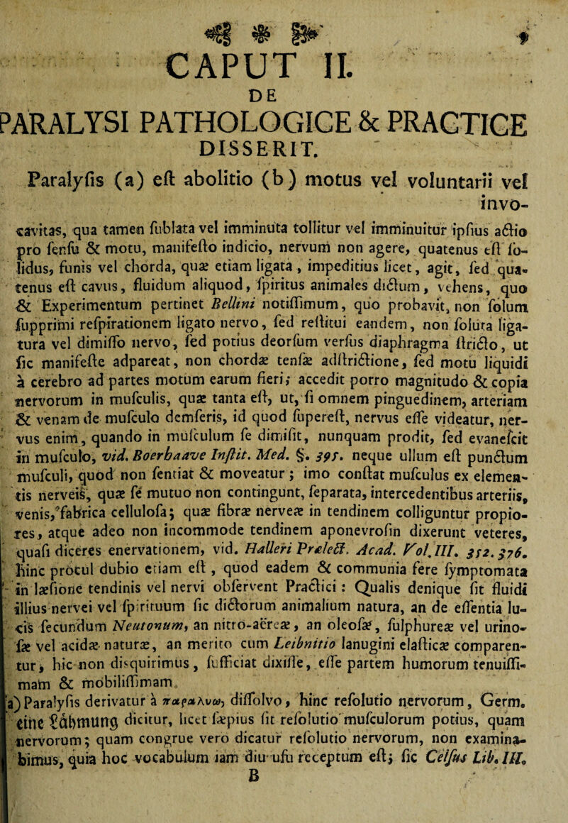 DE PARALYSI PATHOLOGICE & PRACTICE DISSERIT. ' Paralyfis (a) eft abolitio (b) motus vel voluntarii vel invo- «avitas, qua tamen fublata vel imminuta tollitur vel imminuitur ipfius aftio pro fenfu & motu, manifefto indicio, nervum non agere, quatenus tftTo- Hdus, funis vel chorda, quae etiam ligata, impeditius licet, agit, fed qua- tenus eft cavus, fluidum aliquod, fpiritus animales di£um, vehens, quo & Experimentum pertinet BelUni notiflimum, quo probavit, non folum jfupprimi refpirationem ligato nervo, fed reftitui eandem, non follita liga¬ tura vel dimiffo nervo, fed potius deorfum verfus diaphragma ftriflo, ut fic manifefte adpareat, non chorda tenfae adftri&ione, fed motu liquidi a cerebro ad partes motum earum fieri,- accedit porro magnitudo & copia nervorum in mufculis, quae tanta eft, ut, fi omnem pinguedinem, arteriam & venam de rnufculo demferis, id quod fupereft, nervus efle videatur, ner- : vus enim, quando in mufculum fe dimifit, nunquam prodit, fed evanefcit iri mufculo, vid. Boerbaave Inftit. Med. §. 393. neque ullum eft punclum mufculi, quod non fentiat & moveatur ; imo conftat mufculus ex elemen¬ tis nerveii, quae fe mutuo non contingunt, feparata, intercedentibus arteriis, venis/fabrica cellulofa; quae fibrae nerveae in tendinem colliguntur propio¬ res, atque adeo non incommode tendinem aponevrofin dixerunt veteres, quafi diceres enervationem, vid. Halleri Vrtlett, Acad. FolJlL 332.376. hinc procul dubio etiam eft , quod eadem Sc communia fere fymptomata - in ladione tendinis vel nervi obfervent Praefici: Qualis denique fit fluidi illius nervei vel fpinruum fic di&orum animalium natura, an de eflentia lu¬ cis fecundum Neutovum, an nitro-aerea?, an oleofa*, fulphurese vel urino- fae vel acidae naturas, an merito cum Leibnitio lanugini elafticse comparen¬ tur j hic non disquirimus, fuflficiat dixifle , efle partem humorum tenuifli- mam & mobiliflimam a)Paralyfis derivatur a nataKvca-) diflolvo, hinc refolutio nervorum, Germ» eme Sdbmung dicitur, hect iiepius fit refolutio mufculorum potius, quam nervorum; quam congrue vero dicatur refolutio nervorum, non examina¬ bimus, quia hoc vocabulum iam diu- ufu receptum eftj fic Ceifus UbAlL B