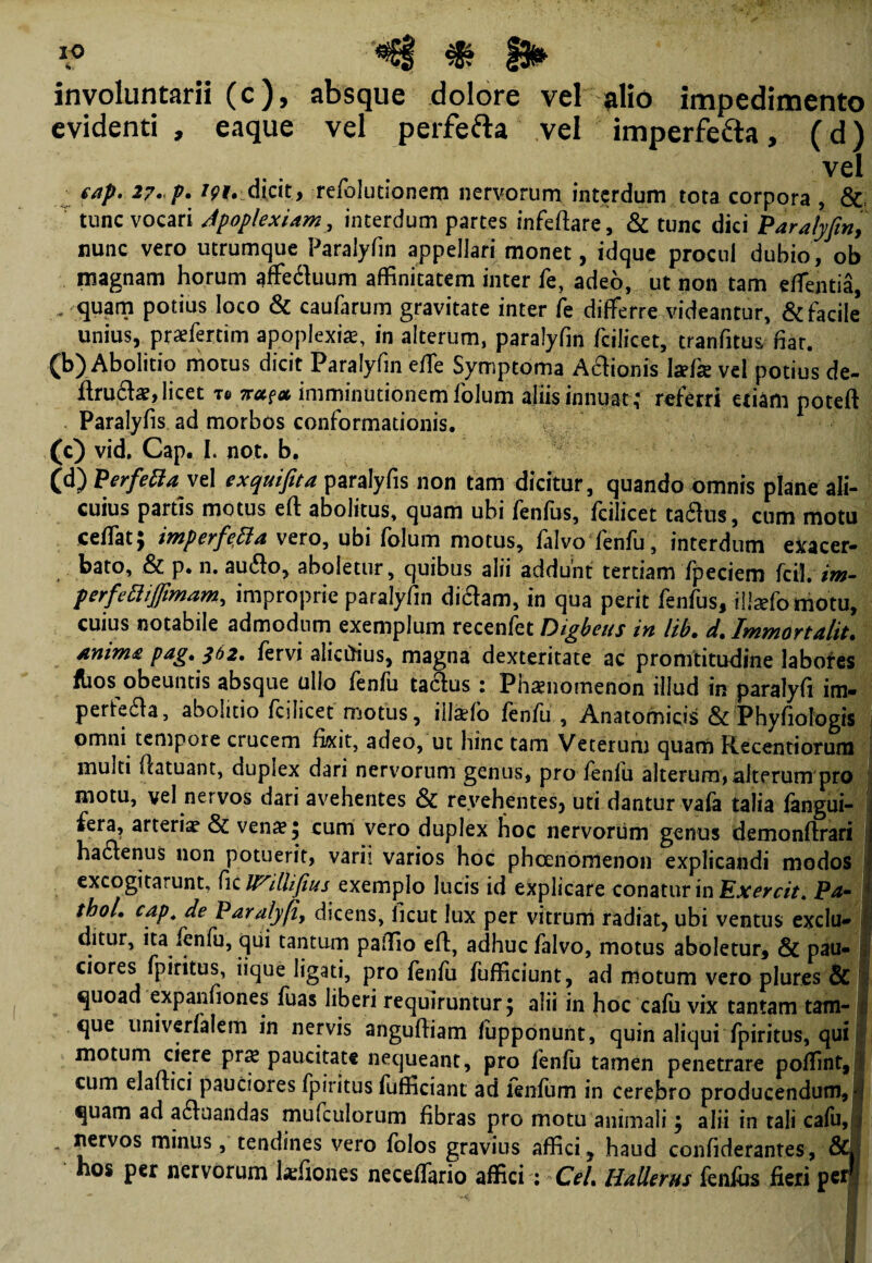 involuntarii (c), absque dolore vel alio impedimento evidenti, eaque vel perfefta vel imperfe&a, (d) eap. 27. p. W. dicit, refolutionem nervorum interdum tota corpora , & tunc vocari Apoplexiam, interdum partes infeftare, & tunc dici Paralyfin, nunc vero utrumque Paralyfin appellari monet, idque procul dubio, ob magnam horum affedluum affinitatem inter fe, adeo, ut non tam edentia, - quam potius loco & caufarum gravitate inter fe differre videantur, & facile* unius, praffertim apoplexiae, in alterum, paralyfin fcilicet, tranfitus fiar. (b) Abolitio motus dicit Paralyfin effe Symptoma Apionis la?fk vel potius de- flru£te, licet re na?* imminutionem folum aliis innuat; referri etiam poteft Paralyfis ad morbos conformationis. (c) vid, Cap. I. not. b. (d) Perfetta vel exquifita paralyfis non tam dicitur, quando omnis plane ali¬ cuius partis motus eft abolitus, quam ubi fenfus, fcilicet ta^us, cum motu ceffat; imperfetta vero, ubi folum motus, falvo fenfu, interdum exacer- bato, & p. n. au&o, aboletur, quibus alii addunt tertiam fpeciem kilim- perfettiffimam, improprie paralyfin diftam, in qua perit fenfus, iliaffomotu, cuius notabile admodum exemplum recenfet Digbeus in lib. d. Immortalit. /mima pdg» $02, fervi alicrtius, magna dexteritate ac promtitudine labores flios obeuntis absque ullo fenfu tactos : Phaenomenon illud in paralyfi im¬ perfecto, abolitio fcilicet motus, illaefo fenfu , Anatomicis & Phyfiofegis omni tempore crucem fixit, adeo, ut hinc tam Veterum quarti Recentiorum multi flatuant, duplex dari nervorum genus, pro fenfu alterum, alterum pro motu, vel nervos dari avehentes & revehentes, uti dantur vafa talia fangui- fera, arteriae & vena? 5 cum vero duplex hoc nervorum genus demonftrari haCtenus non potuerit, varii varios hoc phcenomenon explicandi modos excogitarunt, fic IVUUfius exemplo lucis id explicare conatur in Exercit. Pa- thoL cap. de Paralyfi, dicens, ficut lux per vitrum radiat, ubi ventus exclu» ditur, ita fenfu, qui tantum paffio eft, adhuc falvo, motus aboletur, & pau¬ ciores fpiritus, iique ligati, pro fenfu fufficiunt, ad motum vero plures & quoad expanfiones fuas liberi requiruntur , alii in fioc cafu vix tantam tam- : que univerfalem in nervis angufham fiipponunt, quin aliqui fpiritus, qui motum ciere prs paucitate nequeant, pro fenfu tamen penetrare poffint, cum elafiici pauciores fpiritus fufficiant ad lenium in cerebro producendum, i quam ad aquandas mufculorum fibras pro motu animali , alii in tali cafu, * minus, tendines vero folos gravius affici, haud confiderantes, &» • hos per nervorum kfiones neceffario affici: CeL HaUerus fenfbs fieri p e/