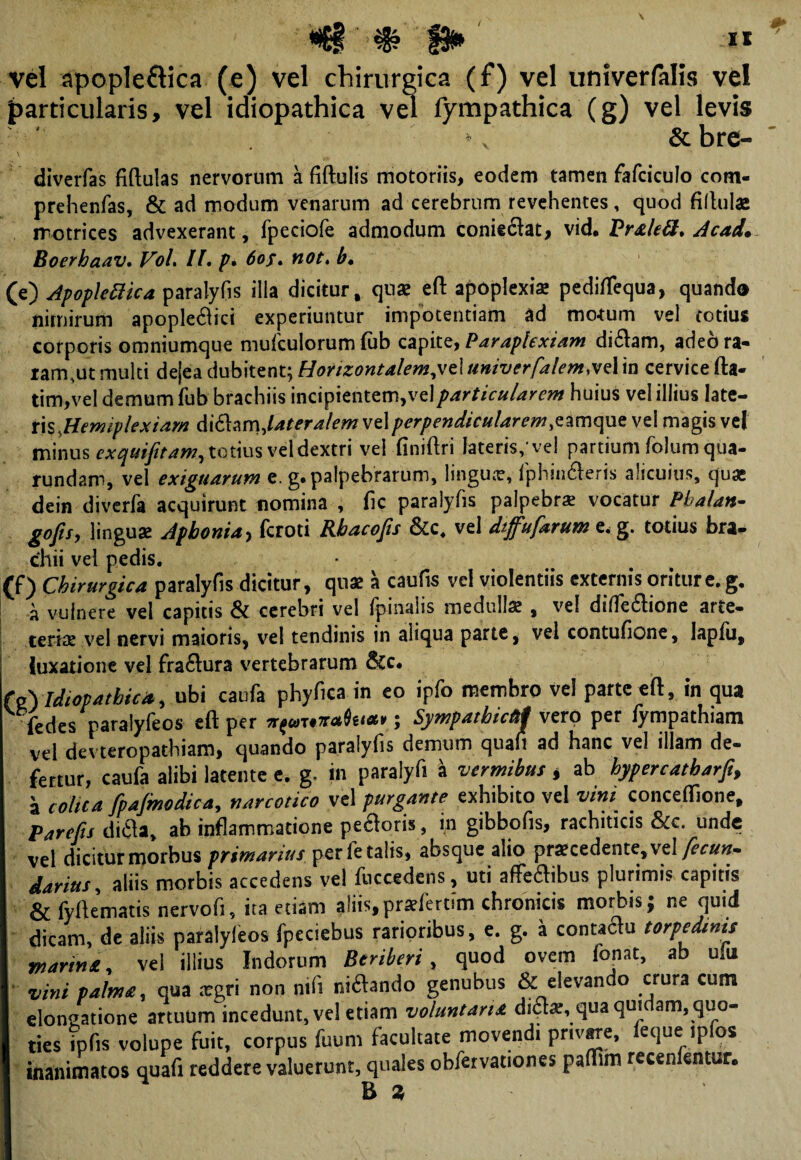 vel apople&ica (e) vel chirurgica (f) vel univerfalis ve! particularis, vel idiopathica vel lympathica (g) vel levis »v & bre- diverfas fiftulas nervorum a fiftulis motoriis, eodem tamen fafciculo com- prehenfas, & ad modum venarum ad cerebrum revehentes, quod fillulas rrotrices advexerant, fpeciofe admodum coniedat, vid* Vrs.leU.Acad. Boerhaav. VoL II. p. 6of. not. b. (e) ApopleUica paralyfis illa dicitur, quae eft apoplexia pediftequa, quand® nimirum apople$ici experiuntur impotentiam ad morum vel totius corporis omniumque mufculorum fub capite, Paraplexiam di&am, adeora- iam,ut multi de|ea dubitent; Horizontalem,veluniverfalemwIin cervice fta- tim,vel demum fub brachiis incipientem,vel particularem huius vel illius late¬ ris, Hemiplexiam diftamjateralem vel perpendicularem ,eamque vel magis vel minus exquijitam, totius vel dextri vel finiftri lateris/vel partium folum qua- rundam, vel exiguarum e. g. palpebrarum, lingua?, fphin&eris alicuius, quas dein diverfa acquirunt nomina , fic paralyfis palpebra vocatur Pbalan- gojis, linguae Aphonia y fcroti Khacojis &c. vel dtjfiufiarum e* g. totius bra¬ chii vel pedis. • (f) Chirurgica paralyfis dicitur, quae a caufis vel violentiis externis oritur e. g. a vulnere vel capitis & cerebri vel fpinahs medullae , vel dilTe61ione arte- tenae vel nervi maioris, vel tendinis in aliqua parte, vel contufione, lapfu, luxatione vel fraftura vertebrarum &c. {o\Idiopathica, ubi caufa phyfica in eo ipfo membro vel parte eft, in qua fedes paralyfeos eft per amicti; Sympatbic&l vero per iympathiam vel devteropathiam, quando paralyfis demum qua*i ad hanc vel illam de¬ fertur, caufa alibi latente e. g. in paralyfi a vermibus * ab hypercatharfi, a colica fipajmodica, narcotico vel purgante exhibito vel vini conceffione, P arefis ditf a, ab inflammatione pe&oris, in gibbofis, rachiticis &c. unde vel dicitur morbus primariusper letalis, absque alio procedente, vel fiecun* darius, aliis morbis accedens vel fuccedens, uti affeaibus plurimis capitis & fyftematis nervofi, ita etiam aiiis, proferam chronicis morbis; ne quid dicam, de aliis paralyfeos fpeciebus rarioribus, e. g. a conta£u torpedinis marins, vel illius Indorum Beriberi, quod ovem fonat, ab ulu vini palma, qua ogri non nifi ni£ando genubus & elevando crura cum elongatione artuum incedunt, vel etiam voluntaria di£o, qua quidam, quo¬ ties fpfis volupe fuit, corpus fuum facultate movendi privare, feque ipfos inanimatos quafi reddere valuerunt, quales obfervationes paftim recenfentur. E %