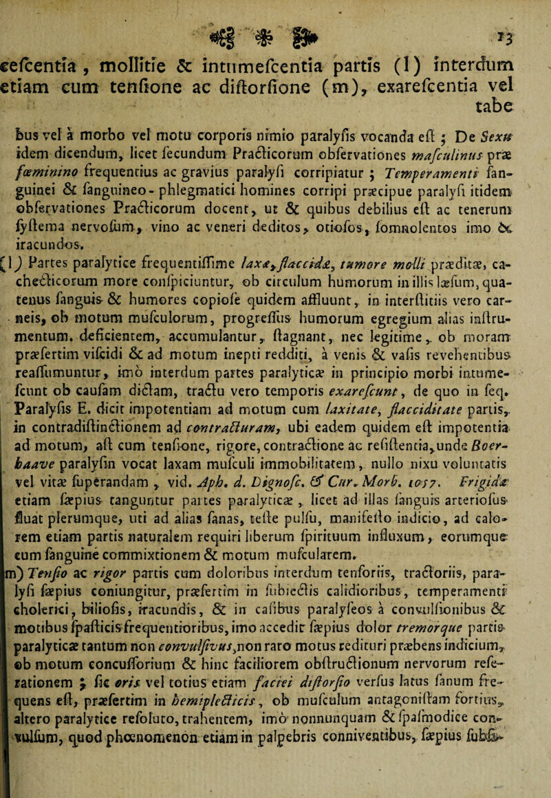 eefcentla , mollitie & intumefcentia partis (1) interdum etiam cum tenftone ac diftorfione (m), exarefcentia vel tabe bus vel a morbo vel motu corporis nimio paralyfis vocanda efl ; De Sexu idem dicendum* licet fecundum PradHcorum obfervationes mafiulinus prae fceminino frequentius ac gravius paralyfi corripiatur ; Temperamenti fan- guinei fanguineo-phlegmatici homines corripi praecipue paralyfi itidem obfervationes Praflicorum docent, ut & quibus debilius eft ac tenerum fyfteraa nervofum, vino ae veneri deditos > otiofos, /onmolentos imo tc iracundos. [1) Partes paralytice frequentifflme laxa^fiaccid^ tumore malli proditae, ca- cnedicorum more confpiciuntur, ob circulum humorum in illis Ixfum, qua¬ tenus fangub&l humores copiofe quidem affluunt, in interftitiis vero car¬ neis, ob motum mufculorum, progrefflus humorum egregium alias inftru- mentum, deficientem, accumulantur, flagnant, nec legitime,, ob moram praefertim vifcidi & ad motum inepti redditi, a venis & vafis revehentibus reaffumunttir, imo interdum partes paralyticae in principio morbi intume- fcunt ob caufam diflam, tradlu vero temporis exarefiunt, de quo in feq, Paralyfis E. dicit impotentiam ad motum cum laxitate, ftacciditate partis, ! in contradiftincHonem ad contratturam, ubi eadem quidem eft impotentia ad motum, aft cum tenfione, rigore, contractione ac refiflentia,unde Bocr- baave paralyfln vocat laxam mufculi immobilitatem, nullo nixu voluntatis vel vitae fuperandam , vid. Aph, d. Dignofi. & Cur^Morb. 1057* Frigida etiam teepius tanguntur partes paralytica , licet ad illas fangurs arteriofus* lluat plerumque, uti ad alias fanas, telle pulfu, manifeito indicio, ad calo» rem etiam partis naturalem requiri liberum fpirituum influxum, eorumque eum fangube commixtionem & motum mufcularem. m) Ttyifio ac rigor partis cum doloribus interdum tenforiis, tra61oriis, para¬ lyfi fepius coniungitur, pr^fertim in fubie61is calidioribus, temperamenti cholenci? biliofis, iracundis, & in calibus paralyfeos a conviilfionibus dc motibus fpafticijyfreqnentioribus, imo accedit faepius dolor tremor que partia paralyticae tantum non convulfivus^non raro motus redituri praebens indicium, ©b motum eoncufforium & hinc faciliorem obflru6lionum nervorum refe- rationem £ fie eris vel totius etiam faciei diftorfio verfus latus fanum fre¬ quens efl, praefertmi m bemipleffiicis, ob mufcolum antagcnillam fortius, altero paralytice refoluto, trahentem, imo nonnunquam & fpafmodice coiv vulfum, quod pheenomenon etiam in palpebris conniventibus? fepius fubfe-