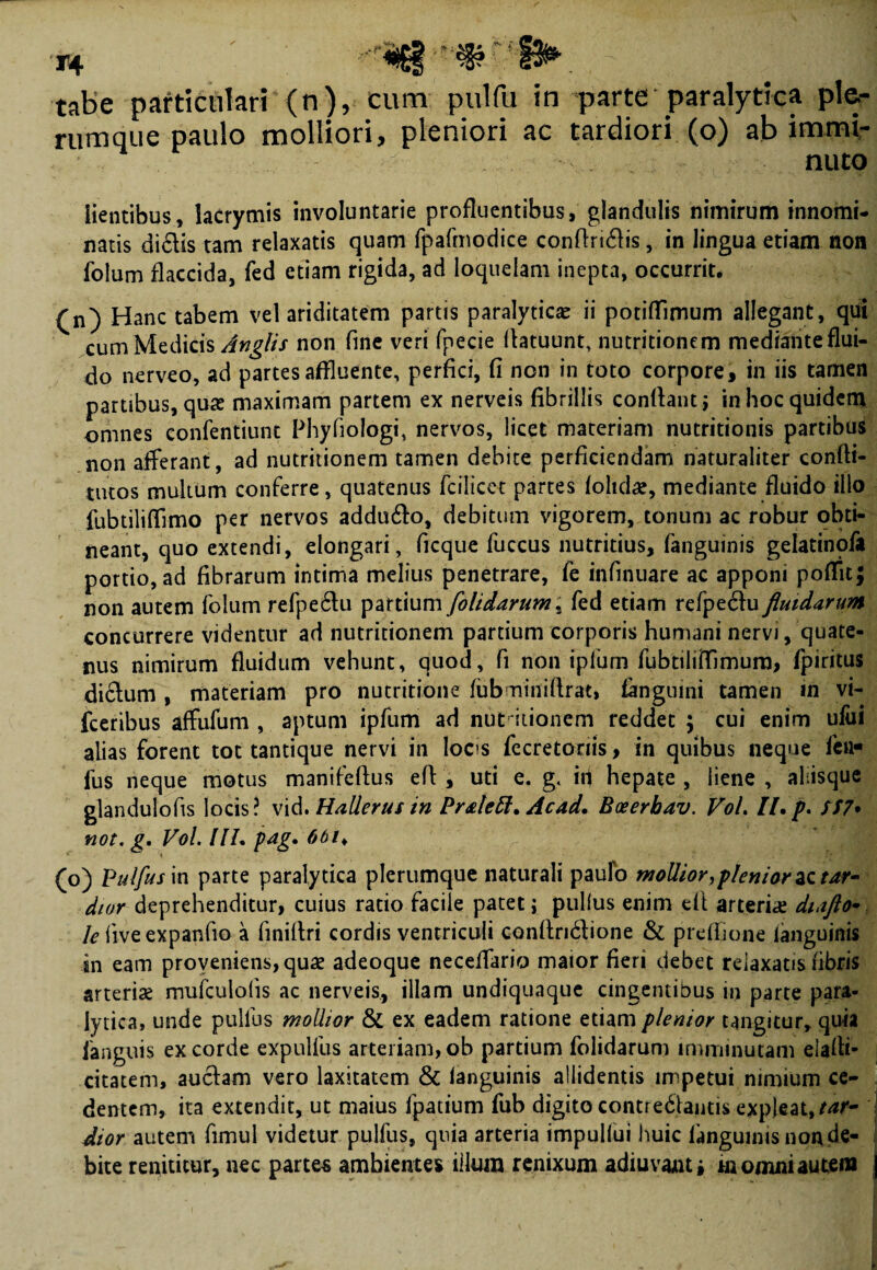 rumque paulo molliori, pleniori ac tardiori (o) ab immi¬ nuto lientibus, lacrymis involuntarie profluentibus, glandulis nimirum innomi¬ natis didis tam relaxatis quam fpafmodice confindis, in lingua etiam non folum flaccida, fed etiam rigida, ad loquelam inepta, occurrit. (n) Hanc tabem vel ariditatem partis paralytica ii potifTimum allegant, qui cum Medicis Anglis non fine veri fpecie fiatuunt, nutritionem medianteflui- do nerveo, ad partes affluente, perfici, fi non in toto corpore, in iis tamen partibus, quas maximam partem ex nerveis fibrillis conflant* in hoc quidem omnes eonfentiunt Phyfiologi, nervos, licet materiam nutritionis partibus non afferant, ad nutritionem tamen debite perficiendam naturaliter confli- tutos multum conferre, quatenus fcilicet partes (olidas, mediante fluido illo fubtiliflimo per nervos addudo, debitum vigorem, tonum ac robur obti¬ neant, quo extendi, elongari, ficque fuccus nutritius, (anguinis gelatinofa portio, ad fibrarum intima melius penetrare, fe infinuare ac apponi poffit; non autem folum refpedu partium [olidarum; fed etiam refpedu fluidarum concurrere videntur ad nutritionem partium corporis humani nervi, quate¬ nus nimirum fluidum vehunt, quod, fi non iplum fufitiliflimura, fpiritus didum , materiam pro nutritione fubminiftrat, fanguini tamen tn vi- fceribus affufum , aptum ipfum ad nuHtionem reddet ; cui enim ului alias forent tot tantique nervi in loos fecretonis, in quibus neque fen- fus neque motus manifeflus efl , uti e. g< id hepate , liene , aliisque glandulofts locis? vid. HalJerus in Prateft. Acad. Boeerbav. VoL H.p. SS7• not. g. Vol. IIL pag. 6bik (o) Pulfusin parte paralytica plerumque naturali paulo mollior,plenior ac tar¬ dior deprehenditur, cuius ratio facile patet j pullus enim efl arterfle diafto- le fiveexpanfio a finiflri cordis ventriculi conflndione & preffione languinis in eam proveniens, quas adeoque neceflario maior fieri debet relaxatis fibris arterias mufculolis ac nerveis, illam undiquaque cingentibus in parte para¬ lytica, unde pullus mollior & ex eadem ratione etiam plenior tangitur, quia ianguis ex corde expulfus arteriam, ob partium folidarum imminutam elafii- citatem, audam vero laxitatem & (anguinis allidentis impetui nimium ce¬ dentem, ita extendit, ut maius fpatium fub digito contredlautis expleat,tar¬ dior autem fimul videtur pulfus, qnia arteria impulfui huic languinis non de¬ bite renititur, nec partes ambientes illum renixum adiuvaut» m omni autem j