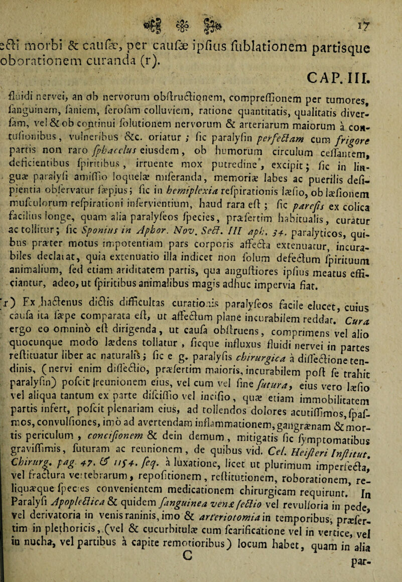 s&l morbi & caufo, per caufe ipfius fublationem partisque oborationem curanda (r). CAP. III. fluidi nervei, an ab nervorum obftruftionem, compreffionem per tumores languinern, laniem, lerofam colluviem, ratione quantitatis, qualitatis diver- lam, vel&ob continui folutionem nervorum & arteriarum maiorum a coa- talionibus, vulneribus &c. oriatur,- lic paralyfin perfeftam cum frigore partis non raro fpbaccltu eiusdem, ob humorum circulum certantem, delicientibus fpiritibus , irruente mox putredine’, excipit: fle in lin¬ gua paralyli amiffio loquela: miferanda, memoris labes ac puerilis defi- pientia obfervatur fiepius; lic in hemiplcxia refpirarionis lafio, ob Isfionem mufculorum refpirationi infervientium, haud rara eft ; fle parefis ex colica facilius longe, quam alia paralyfeos fpecies, prafertim habitualis, curatur ac tollitur; fic Sponsus in Apbor. Nov. Seci. UI aph, 34. paralyticos, qui¬ bus prster motus impotentiam pars corporis affecia extenuatur, incura¬ biles dedat at, quia extenuatio illa indicet non folum defeflum fpirituum animalium, fed etiam ariditatem parris, qua anguftiores iplius meatus effi¬ ciantur, adeo, ut fpiritibus animalibus magis adhuc impervia fiat. >) Fx haftenus diclis difficultas curationis paralyfeos facile elucet, cuius caiifa ita fepe comparata eft, ut affectum plane incurabilem reddar.’ Cura ergo eo omnino eft dirigenda, ut caufa obllruens, comprimens vel alio quocunque modo Isdens tollatur , ficque influxus fluidi nervei in partes reftituatur liber ac naturali*; fic e g. paralyfls chirurgica a difleftione ten¬ dinis, (nervi enim diffedio, prafertim maioris,incurabilem poft fe trahit paralyfin) pofeit jreunionem eius, vel cum vel fine futura, eius vero Isfio vel aliqua tantum ex parte difeiffio vel incifio, qus etiam immobilitatem partis infert, pofeit plenariam eius, ad tollendos dolores acutiffimos.fpaf- mos,convulfiones, imo ad avertendam inflammationem, gangramam & mor¬ tis periculum , concifionem & dein demum, mitigatis'fic fymptomatibus graviffimis, futuram ac reunionem , de quibus vid. Cei. Heifteri Inftitut. Chiruro. pag 47. & nf4. fcq. a luxatione, licet ut plurimum imperfefta, vel fractura vertebrarum, repofitionem, reftitutionem, roborationem, rei liqusque fpec es convenientem medicationem chirurgicam requirunt.’ In Paralyfi ApopkBica & quidem finguinea venu fcBio vel revulioria in pede vel derivatoria in venis raninis, imo & arteriotomiam temporibus; praderl tim in plethoricis, (vel & cucurbitula? cum fcarificatione vel in vertice, vel in nucha, vel partibus a capite remotioribus) locum habet, quam in alia