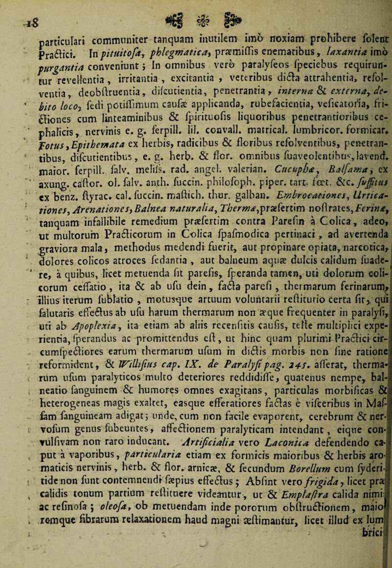iS particulari communiter tanquam mutilem im6 noxiam prohibere folent Pra£iici. Inpituitofa, phlegmatica, praemifFis enemaribus, laxantia imo purgantia conveniuntIn omnibus vero paralyfeas fpeciebus requirun¬ tur revellentia, irritantia , excitantia , veteribus di£!a attrahentia, refol- ventia, deobftruentia, drfcutientia, penetrantia y interna fk externa, de¬ bito loco? fedi potiiTimum caulae applicanda, rubefacientia, veficatorla, fri- eltones cum linteaminibus & fpirituofis liquoribus penetrantioribus ce¬ phalicis , nervinis e. g. ferpilh liJ. convalh matricah Iumbricor. formicar* Fotus,Epithemata ex herbis, radicibus & floribus refolventibus, penetran¬ tibus, difcutientibus, e. g. herb. & flor, omnibus fu a v e o Fe ntih u s, la v e n d. maior, ferpilh falv, melifs. rad. angeh valeriam Cncupba, Raljama, ex axung. cador. oh falv. an,th. fuccin. philofoph. piper, tart. fcet, -&c. fvjfitus cx benz. ftyrac* cah fuccin. madidi. thur. galban» Embroeationes, lirtica- tiones. Arenationes, Balnea naturalia, Tberma,yr&kxt\m nodrates^Ferina, tanquam infallibile remedium prsefertim contra Parefm a Colica, adeo, ut multorum Pra£licorum in Colica fpafmodica pertinaci, ad avertenda graviora mala, methodus medendi fuerit, aut propinare opiata, narcotica, dolores colicos atroces fe dantia, aut balneum aquae dulcis calidum fuade- re, a quibus, licet metuenda fit parefis, fperanda tamen, uti dolorum coli¬ corum ceffatio , ita & ab ufu dein , fa&a parefi , thermarum ferinarum, illius iterum liiblatio , motusque artuum voluntarii rediturio certa fit* qui. falutaris efferus ab ufu harum thermarum non aeque frequenter in paralyd uti ab Apoplexia, ita etiam ab aliis reeenfms caufis, tede multiplici expe¬ rientia, fperandus ac promittendus ed, ut hinc quam plurimi-Pracfici cir- cumfpeftiores earum thermarum ufum in di£fts morbis non line ratione reformident, & IFillfius cap. IX. de Paralyfipag. 24$. aderat, therma rum ufom paralyticos multo deteriores reddidiife, quatenus nempe, bal neatio fangurnem & humores omnes exagitans, particulas morbificas & heterogeneas magis exaltet, easque efferatiores facias e vifteribus in Maf fam fangumeam adigat; unde, cum non facile evaporent, cerebrum &ner vofum genus fubeuntes, alfe&ionem paralyticam intendant, eique con- vulfivam non raro inducant. Artificialia vero Laconica defendendo ca¬ put a vaporibus, particularia etiam ex formicis maioribus & herbis aro¬ maticis nervinis, herb. & flor, arnrcse, & fecundum Borellum cum fyderi tide non funt contemnendi depius effe£fus; Abfint vero frigida r licet pras calidis tonum partium redimere videantur , ut & Emplaflra calida nimii ac refinofa ; oleofa, ob metuendam inde pororum obllruflionem, maio remque fibrarum relaxationem haud magni ceftimanttir, licet illud ex Ium‘ .«i/.* bria
