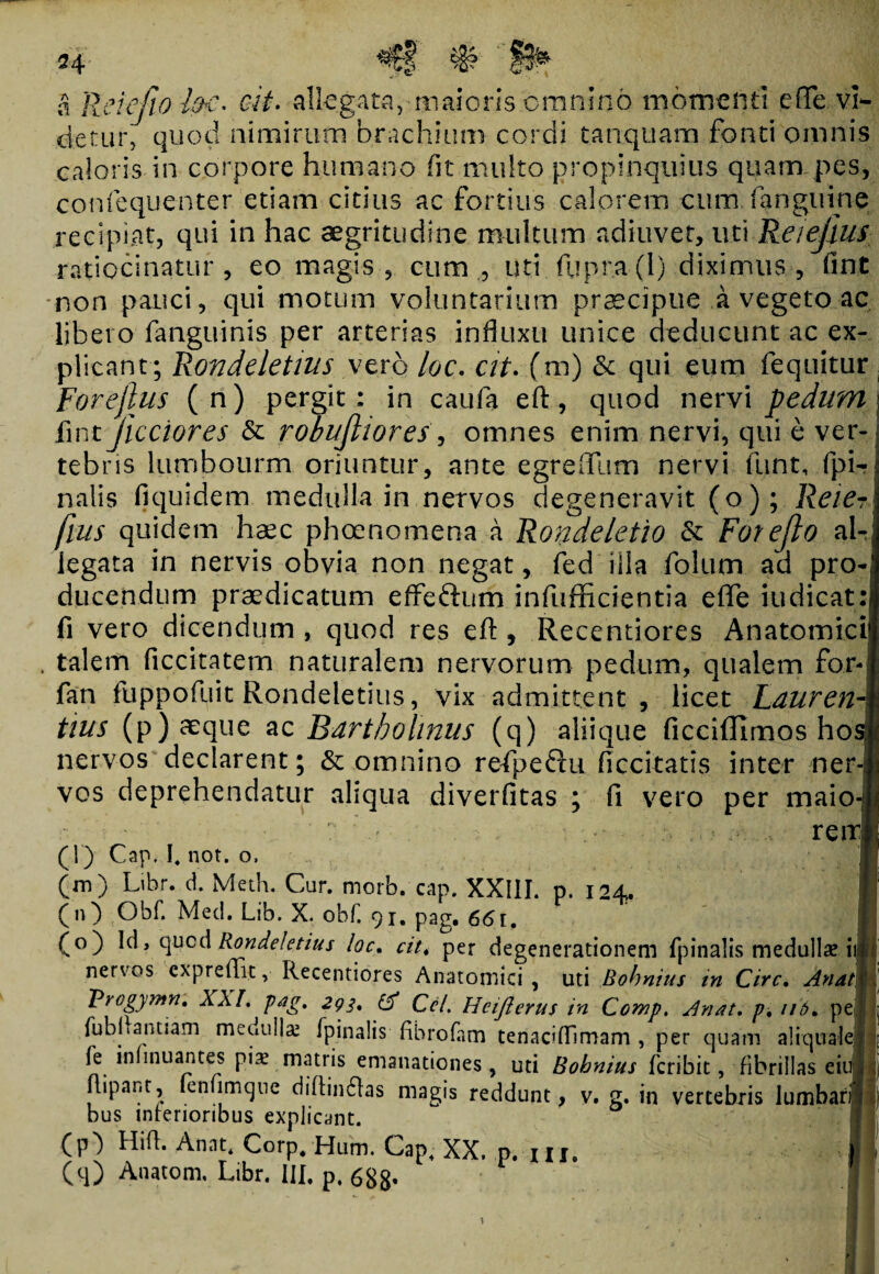 a ReiefiolfrC* oit. allegata,- maioris omnino momenti e (Te vi¬ detur, quod nimirum brachium cordi tanquam fonti omnis caloris in corpore humano fit multo propinquius quam pes, confequenter. etiam citius ac fortius calorem cum (anguine recipiat, qui in hac aegritudine multum adiuvet, uti Reiejius ratiocinatur, eo magis, cum , uti fupra(l) diximus, fint non pauci, qui motum voluntarium praecipue a vegeto ac libero fanguinis per arterias influxu unice deducunt ac ex¬ plicant; Rondeletius vero loc. at. (m) & qui eum fequitur Forejlus (n) pergit: in caufa eft, quod nervi pedum fmt Jicciores & robujhores, omnes enim nervi, qui e ver¬ tebris lumbourm oriuntur, ante egreffum nervi funt, (pi¬ nalis fiquidem medulla in nervos degeneravit (o); Reier fius quidem haec phoenomena a Rondeletio & Forefto ab legata in nervis obvia non negat, fed illa folum ad pro¬ ducendum praedicatum effe&um infufficientia eflfe iudicat: fi vero dicendum , quod res eft , Recentiores Anatomici . talem ficcitatem naturalem nervorum pedum, qualem for fan fuppofuit Rondeletius, vix admittent, licet Lduren tius (p) aeque ac Bartholinus (q) aliique ficcifllmos ho nervos declarent; & omnino refpeflu ficcitatis inter ner-j vos deprehendatur aliqua diverfitas ; fi vero per maio ' ?. ;■ ■ ■ reir (i) Cap. I, not. o, (m) Libr. d. Meth. Cur. morb. cap. XXIII. p. 124. (n) Obf. Med. Lib. X. obf. 91. pag. 661. (o) Id, qucd Rondeletius loc. cit* per degenerationem fpinalis medullae ii nervos expreffit, Recentiores Anatomici , uti Bohnius tn Cire. Anat‘j Vrogymn. XXL 'pag, 293, & Cei. Hciflerus in Comp. Anat. p, 116. pe fubliantiam medullae fpinalis fibrofam tenaciflimam , per quam aliqtialej fe inlinuantes pix matris emanationes, uti Bobnius feribit, fibrillas eiu flipar.t, fenumque diftinftas magis reddunt, v. g. in vertebris lumbar bus interioribus explicant. (P') Hi(i* Annt* Corp.Hum. Cap. XX. p.m. (q) Anatom. Libr. IU. p, 688* i