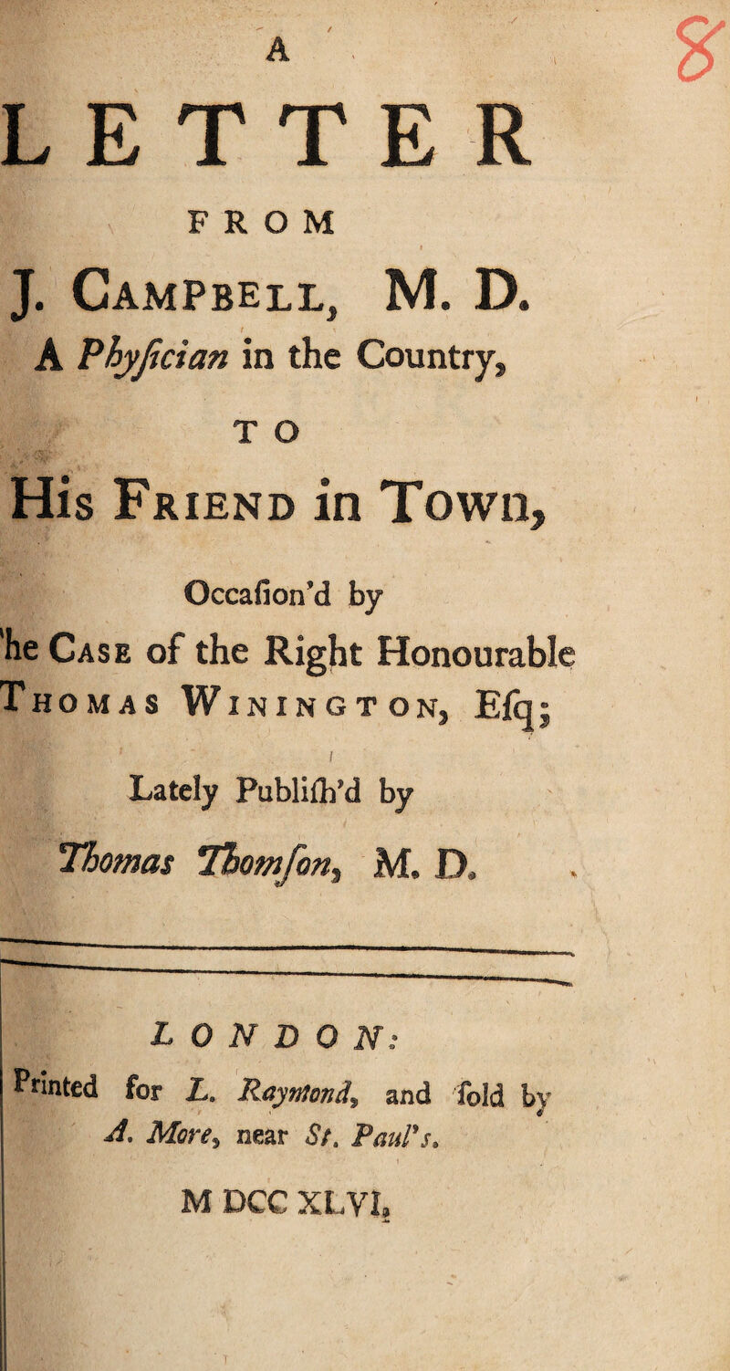 A / LETTER FROM HBEfc.; J. Campbell, M. D. t \ A Phyjician in the Country, T O His Friend in Town, Occafioird by he Case of the Right Honourable Thomas Winington, Efci; / Lately Publifh’d by Thomas Tbomfon, M. D. LONDON: Printed for L. Raymond, and fold by A, More9 near St. Paul's. M DCC XLVI. 1