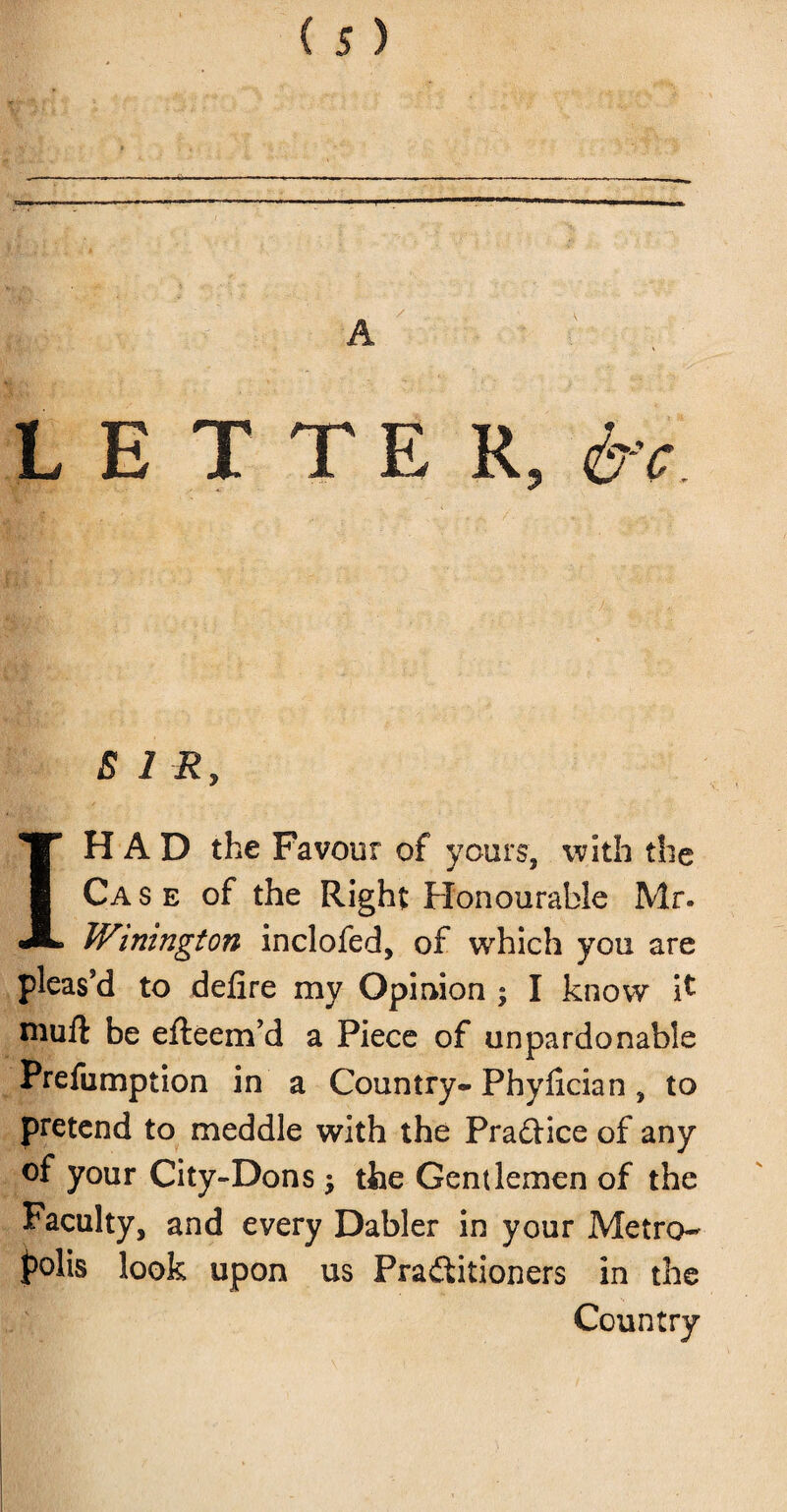 LETTER,^ B 1 Ry IH A D the Favour of yours, with the Case of the Right Honourable Mr. Winington inclofed, of which you are pleas'd to delire my Opinion ; I know it niuft be efteem’d a Piece of unpardonable Preemption in a Country- Phylician, to pretend to meddle with the Practice of any of your City-Dons the Gentlemen of the Faculty, and every Dabler in your Metro¬ polis look upon us Pra&itioners in the Country