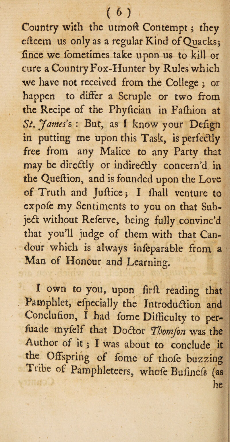 Country with the utmoft Contempt 5 they effeem us only as a regular Kind of Quacks; fince we fometimes take upon us to kill or cure a Country Fox-Hunter by Rules which we have not received from the College ; or happen to differ a Scruple or two from the Recipe of the Phyfician in Fafhion at Si. James's : But, as I know your Defign in putting me upon this Task, is perfectly free from any Malice to any Party that may be dircCtly or indirectly concern'd in the Queftion, and is founded upon the Love of Truth and Juftice; I fhall venture to expofe my Sentiments to you on that Sub¬ ject without Referve, being fully convinc'd that you'll judge of them with that Can¬ dour which is always infeparable from a Man of Honour and Learning. I own to you, upon firft reading that Pamphlet, efpecially the Introduction and Conclufion, I had fome Difficulty to per- fuade myfelf that DoCior T’homfon was the Author of it; I was about to conclude it the Offspring of fome of thofe buzzing Tiibe of Pamphleteers, whofe Bufinels (as he