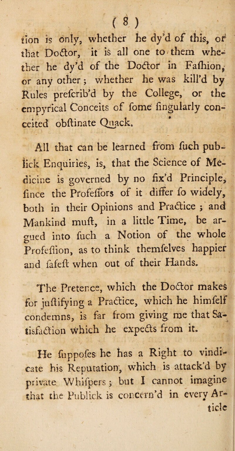 ilon is only, whether he dy?d of this, of that Doctor, it is all one to them whe- ther he dy’d of the Dodlor in Fafhion,- or any other; whether he was kill'd by Rules prefcrib’d by the College, or the empyrical Conceits of fome Angularly con- celled obftinate Qi^ack. All that can be learned from fuch pub- lick Enquiries, is, that the Science of Me¬ dicine is governed by no fix'd Principle, fince the Profeifors of it differ fo widely, both in their Opinions and Practice ; and Mankind muft, in a little Time, be ar¬ gued into fuch a Notion of the whole Profeffion, as to think themfelves happier and fafeft when out of their Hands. The Pretence, which the Dodtor makes for juftifying a Practice, which he himfelf condemns, is far from giving roe that Sa- tisfa&ion which he expeds from it. He fnppofes he has a Right to vindi¬ cate his Reputation, which is attack’d by private Whifpers; but I cannot imagine that the Publick is concern’d in every Ar¬ ticle