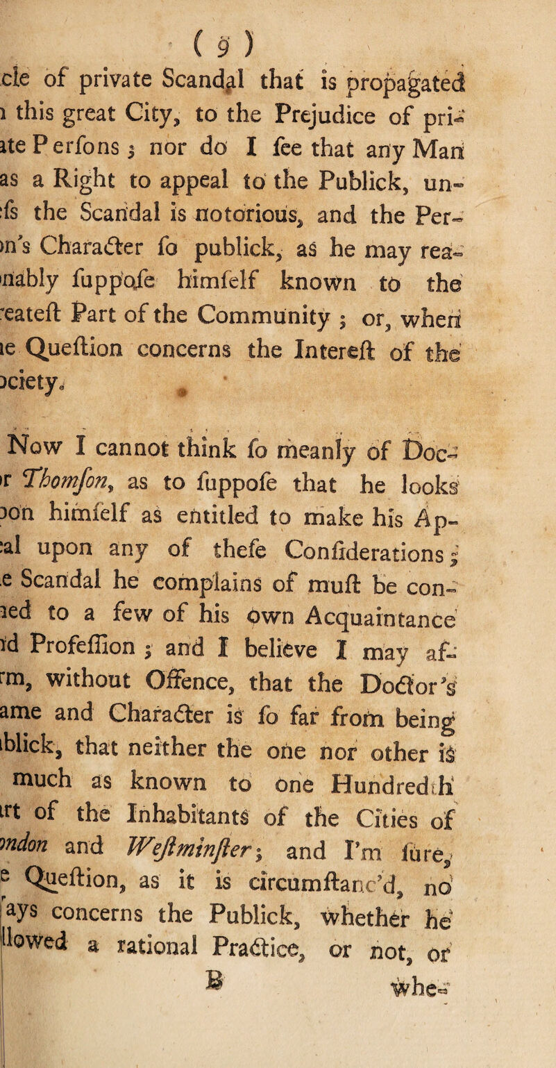 cie of private Scandal that is propagated ) this great City, to the Prejudice of pri« itePerfonsj nor do I fee that any Mari as a Right to appeal to the Publick, un- fs the Scandal is notorious, and the Per¬ m’s Character fo publick, as he may rea- 'riably fuppctfe himfelf known to the reateft Part of the Community ; or, when le Queftion concerns the Intereft of the iciety. ■* '* ” !t j >1 v . Now I cannot think fo meanly of Doc- ir Thomfon, as to fuppofe that he looks son himfelf as entitled to make his Ap- :al upon any of thefe Considerations; e Scandal he complains of mull be con- sed to a few of his own Acquaintance id Profeffion j and I believe I may af- rm, without Offence, that the Dodtor’s ame and Character is fo far from being iblick, that neither the one nor other iS much as known to one Hundredth irt °f the Inhabitants of the Cities of mdon and Wejlminfter; and I’m lure, e Queftion, as it is circumftanc’d, no ays concerns the Publick, whether be Hewed a rational Practice, or not, or wbe=