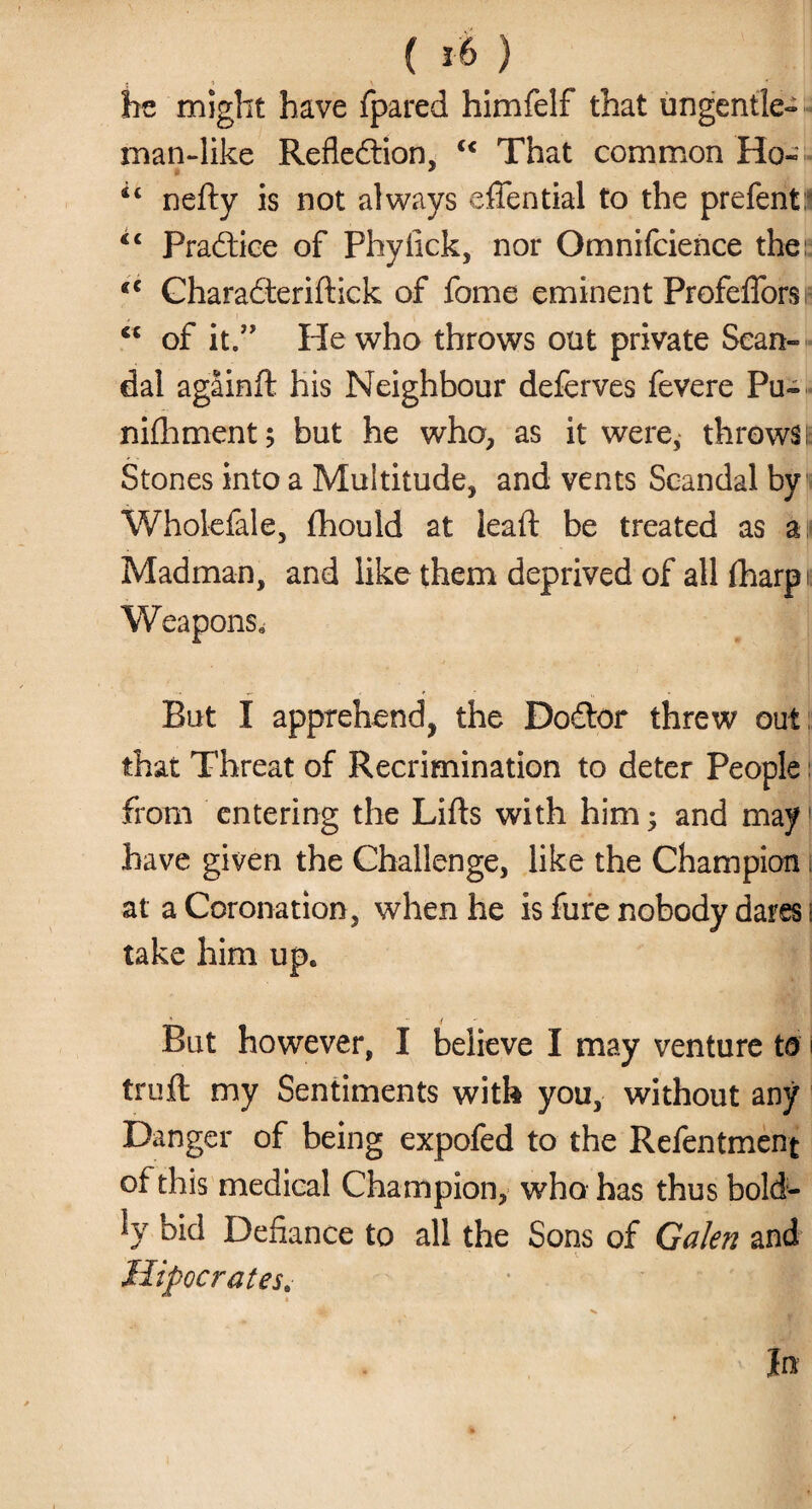 be might have fpared himfelf that ungentle* man-like Refledtion, c< That common Ho- u nefty is not always eftential to the prefent:* “ Pradtice of Phylick, nor Omnifcience the; eC Charadteriftick of fome eminent Profefforsi- of it.” He who throws out private Sean* dal agSinft his Neighbour deferves fevere Pu» nifhment; but he who, as it were, throws; Stones into a Multitude, and vents Scandal by Wholefale, fhould at lead be treated as a Madman, and like them deprived of all fharpi Weapons. But I apprehend, the Dodtor threw out that Threat of Recrimination to deter People from entering the Lifts with him; and may have given the Challenge, like the Champion at a Coronation, when he is fure nobody dares i take him upe But however, I believe I may venture ta truft my Sentiments with you, without any Danger of being expofed to the Refentment of this medical Champion, who has thus bold¬ ly bid Defiance to all the Sons of Galen and Hipocrates.