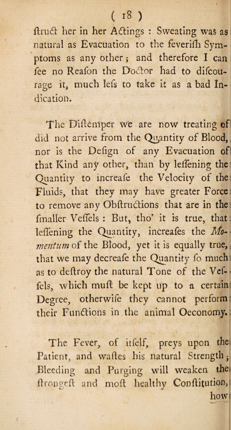 ftrud her in her Actings : Sweating was as natural as Evacuation to the feverifh Sym¬ ptoms as any other; and therefore I can fee no Reafon the Doctor had to difcou- rage it, much lefs to take it as a bad In¬ dication. The Diftemper \vt are now treating of did not arrive from the Quantity of Blood, nor is the Defign of any Evacuation ofl that Kind any other, than by leifening the: Quantity to increafe the Velocity of the: Fluids, that they may have greater Force: to remove any Gbftrudions that are in the: fmaller VefTels : But, tho’ it is true, that: leffening the Quantity, increafes the Mo- • mentum of the Blood, yet it is equally true,, that we may decreafe the Quantity fo much as to deftroy the natural Tone of the Vef- fels, which muft be kept np to a certain Deg ree, otherwife they cannot performl their Functions in the animal Oeconomy* The Fever, of itfelf, preys upon the Patient, and waftes his natural Strength * Bleeding and Purging will weaken the* ftrongeft and mod healthy Conftitution, how