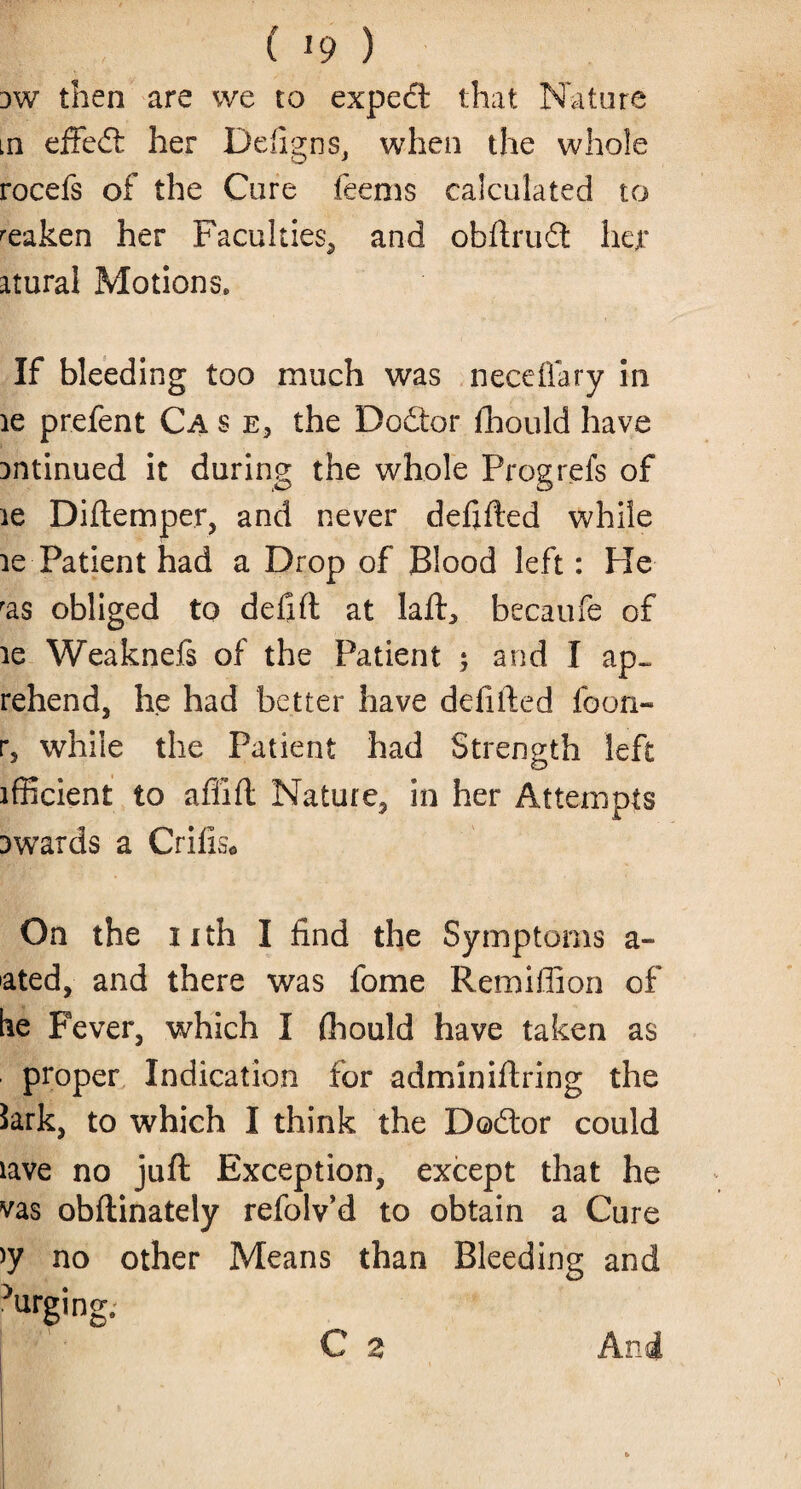 dw then are we to expert that Nature in effedt her Defigns, when the whole rocefs of the Cure feems calculated to weaken her Faculties, and obftrudt bet* atural Motions. If bleeding too much was neceflary in le prefent Ca s e3 the Dodtor fhould have antinued it during the whole Prog refs of le Diftemper, and never defifted while le Patient had a Drop of Blood left: He ras obliged to defift at laft3 becaufe of ig Weaknefs of the Patient 5 and I ap~ rehend, he had better have defifted foon- r5 while the Patient had Strength left ifficient to afiift Nature, in her Attempts awards a Crifis* On the nth I find the Symptoms a- ated, and there was fome Remillion of be Fever, which I fhould have taken as proper Indication for admin hiring the Sark, to which I think the Dodtor could lave no juft Exception, except that he vas obftinately refolv’d to obtain a Cure >y no other Means than Bleeding and 'urging. C 2 And