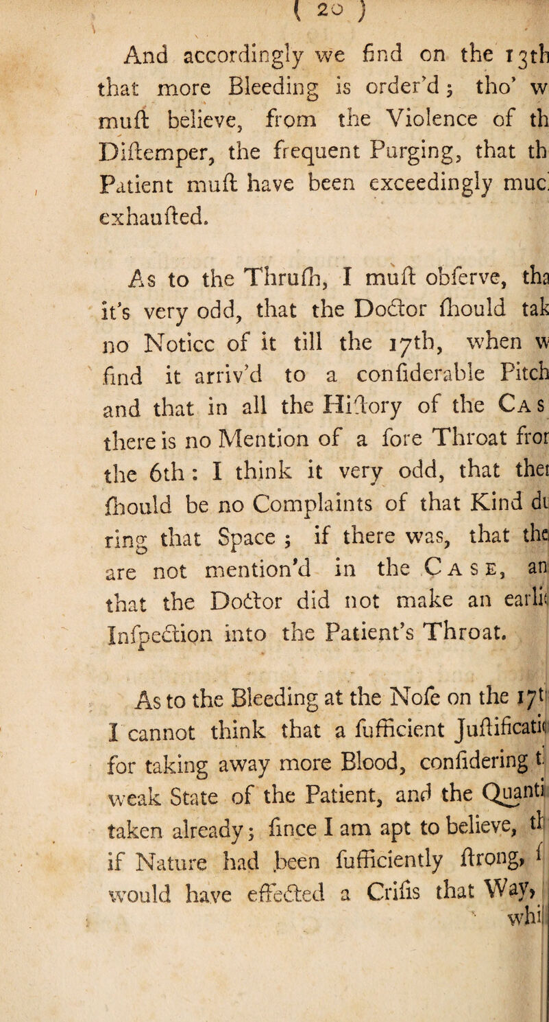 And accordingly we find on the 13th that more Bleeding is order'd 5 tho’ w < muft believe, from the Violence of th Diftemper, the frequent Purging, that th Patient muft have been exceedingly muc exhaufted. As to the Thrufh, I muft obferve, tha it's very odd, that the Do&or fhould tak no Notice of it till the 17th, when v find it arriv'd to a confiderable Pitch and that in all the Hiftory of the Cas there is no Mention of a fore Throat fror the 6th : I think it very odd, that thei fhould be no Complaints of that Kind di ring that Space ; if there was, that the are not mention'd in the Case, an that the Dodtor did not make an ear lk Infpedlipn into the Patient's Throat. *, * .* . 7.1' j As to the Bleeding at the Nofe on the iyt I cannot think that a fufficient Juflificatk for taking away more Blood, confidering t. weak State of the Patient, and the Quanti taken already; fince I am apt to believe, til if Nature had .been fufficiently fdrong, 1 would have effected a Crifis that Wav> ' whi|