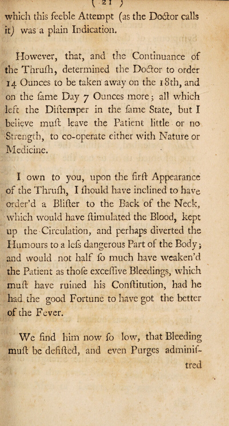 which this feeble Attempt (as the Dodtor calls it) was a plain Indication, However, that, and the Continuance of the Thrufh, determined the Doctor to order 14 Ounces to be taken away on the 18th, and on the fame Day 7 Ounces more; all which left the Didensper in the fame State, but I believe mud leave the Patient little or no Strength, to co-operate either with Nature or Medicine, I own to you, upon the fird Appearance of the Thrufh, I fhould have inclined to have order’d a Blider to the Back of the Neck, which would have dimulated the Blood, kept up the Circulation, and perhaps diverted the Humours to a lefs dangerous Part of the Body; and would not half fo much have weaken’d the Patient as thofe excedive Bleedings, which mud have ruined his Conditution, had he had. the good Fortune to have got the better of the Fever. We find him now fo low, that Bleeding mud be defided, and even Purges adminif- tred