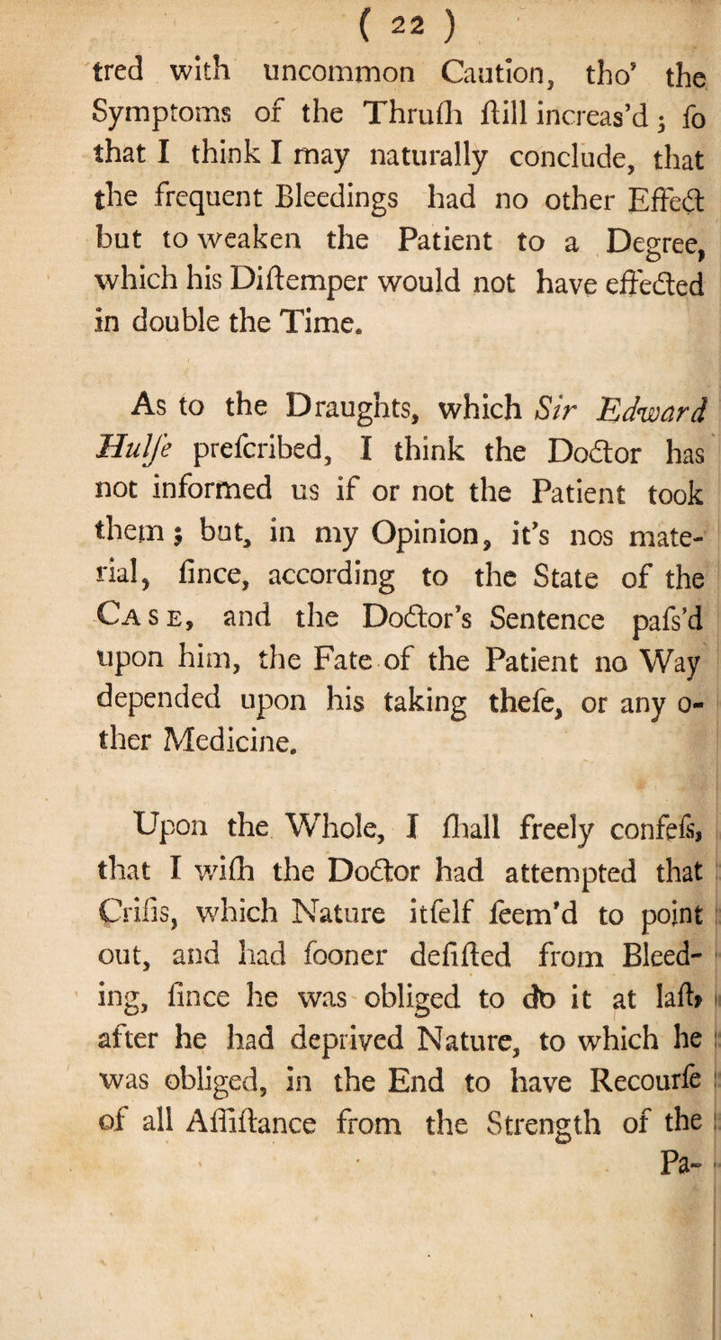 tred with uncommon Caution, tho’ the Symptoms of the Thrufh flill increas’d • fo that I think I may naturally conclude, that the frequent Bleedings had no other Effed hut to weaken the Patient to a Degree, which his Diftemper would not have effeded in double the Time, As to the Draughts, which Sir Edward Hulfe prefcribed, I think the Dodor has not informed us if or not the Patient took them.; but, in my Opinion, it’s nos mate¬ rial, fince, according to the State of the Case, and the Dodor’s Sentence pafs’d upon him, the Fate of the Patient no Way depended upon his taking thefe, or any o- ther Medicine. Upon the Whole, I fhall freely confefs* that I wifh the Dodor had attempted that Crifis, which Nature itfelf leem'd to point out, and had fooner defifted from Bleed¬ ing, fince he was obliged to dt> it at Iaib after he had deprived Nature, to which he was obliged, in the End to have Recourfe of all Affiftance from the Strength of the Pa-