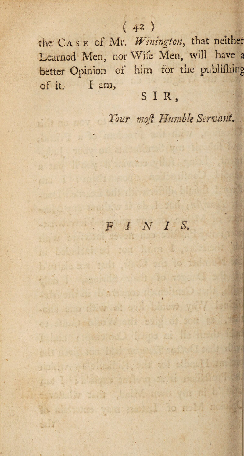 ( 42 ) the Case of Mr. Winington, that neither Learned Men, nor Wife Men, will have a better Opinion of him for the publishing of it.- I am, SIR, Your mojl Humble Servant. FINIS. 1