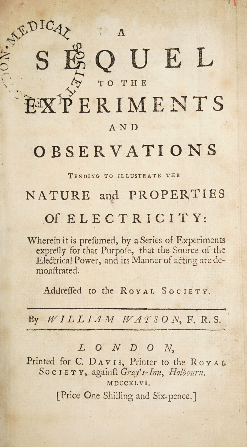 A QUEL TO THE RIMENTS AND OBSERVATI O N S Tending to illustrate the NATURE and PROPERTIES & i Of ELECTRICITY: Wherein it is prefumed, by a Series of Experiments exprefly for that Purpofe, that the Source of the Electrical Power, and its Manner of aCting are cle- monftrated. Addreffed to the Royal Society. By IVIL L IA M VV A T S 0 N, F. R. S. LONDON, Printed for C. Davis, Printer to the Royal Society, again ft Gray's-Inn, Holbourn. MDCCXLVI. [Price One Shilling and Six-pence.]