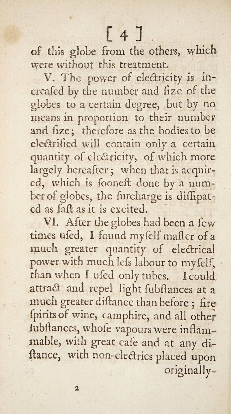 [4] of tliis globe from the others, which were without this treatment. V. The power of electricity is in- creafed by the number and flze of the globes to a certain degree, but by no means in proportion to their number and fize; therefore as the bodies to be ekCtrified will contain only a certain quantity of electricity, of which more largely hereafter; when that is acquir¬ ed, which is fooneft done by a num¬ ber oi globes, the furcharge is diflipat- ed as faff as it is excited. VI. After the globes had been a few times ufed, I found myfelf matter of a much greater quantity of eleCtrical power with much lefs labour to myfelf, than when I ufed only tubes. I could attract and repel light fubfiances at a much greater diftance than before ; fire fpirits of wine, camphire, and all other fubftances, whofe vapours were inflam¬ mable, with great eafe and at any di¬ ftance, with non-eleCtrics placed upon originally-