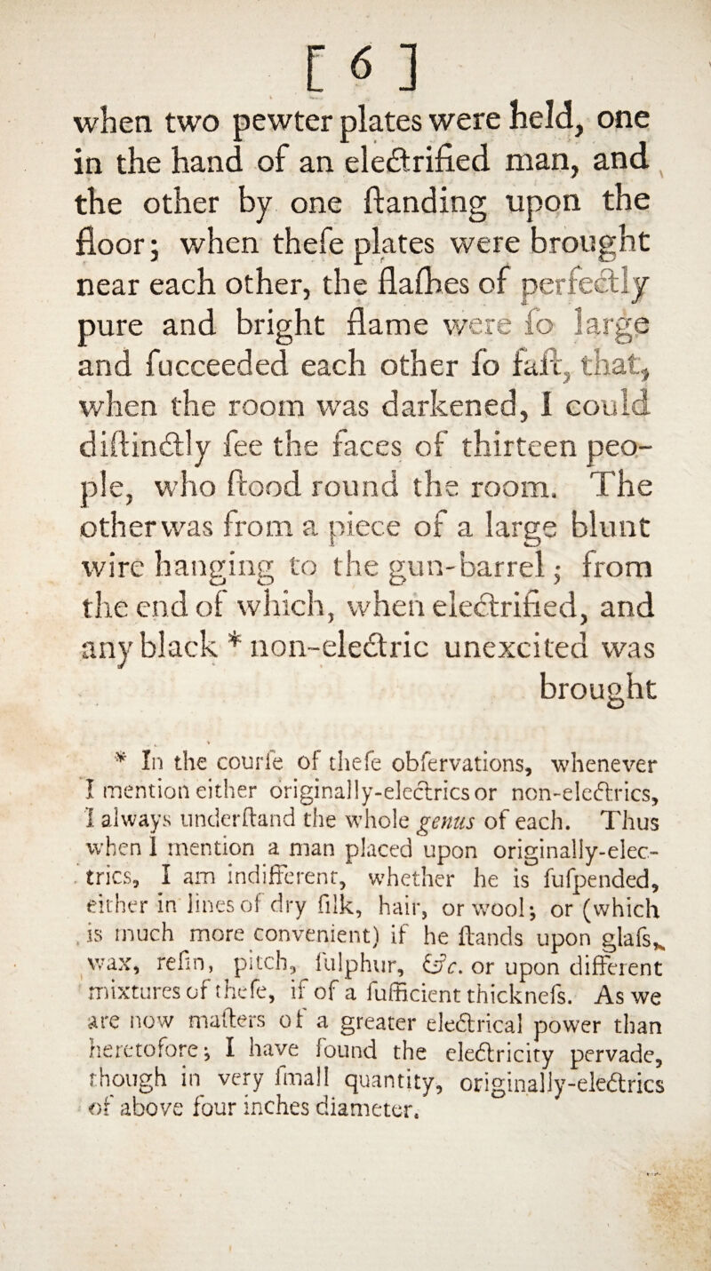 when two pewter plates were held, one in the hand of an electrified man, and the other by one Handing upon the floor; when thefe plates were brought near each other, the flafhes of perfectly pure and bright flame were fo large and fucceeded each other fo fall, that, when the room was darkened, 1 could diftinCtly fee the faces of thirteen peo¬ ple, who flood round the room. The other was from a piece of a large blunt wire hanging to the gun-barrel • from the end of which, when electrified, and any black * non~ele£tric unexcited was brought » * In the couri'e of thefe observations, whenever I mention either originally-eleclricsor non-eleftrics, I always underftand the whole genus of each. Thus when 1 mention a man placed upon originally-elec.- trics, I am indifferent, whether lie is fufpended, either in'lines of dry filk, hair, or wool; or (which is much more convenient) if he Hands upon glafs*. wax, refin, pitch, fulphur, &c. or upon different mixtures of thefe, if of a fufficient thicknefs. As we are now mailers of a greater eledrical power than heretofore; I have found the eledlricity pervade, though in very final! quantity, originally-ele&rics of above four inches diameter.