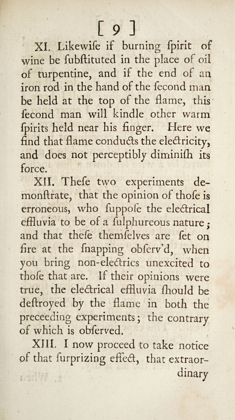 XL Likewife if burning fpirit of wine be fubftituted in the place of oil of turpentine, and if the end of an iron rod in the hand of the fecond man be held at the top of the flame, this fecond man will kindle other warm fpirits held near his finger. Here we find that flame conduces the ele&ricity, and does not perceptibly diminifli its force. XII. Thefe two experiments de- monftrate, that the opinion of thofe is erroneous, who fuppole the electrical effluvia to be of a fulphureous nature; and that thefe themfelves are let on fire at the fnapping obferv’d, when you bring non-eleCtrics unexcited to thofe that are. If their opinions were true, the electrical effluvia fhould be deftroyed by the flame in both the preceediog experiments; the contrary of which is obferved. XIII. I now proceed to take notice of that furprizing effeCt, that extraor-