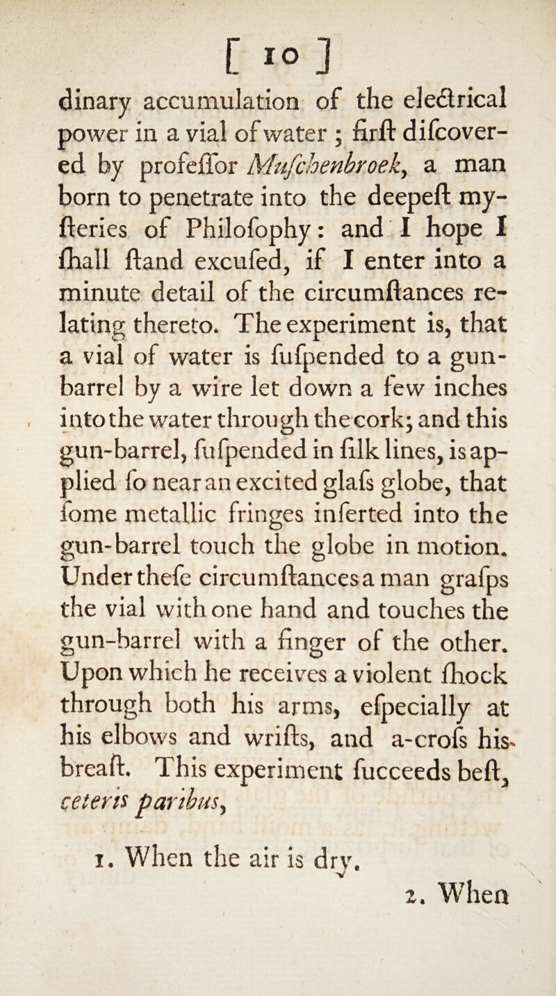 [ 1° ] dinary accumulation of the ele&rical power in a vial of water ; firlt difcover- ed by profeffor Mufchenbroek, a man born to penetrate into the deeped: my- deries of Philofophy: and I hope I fhall dand excufed, if I enter into a minute detail of the circumdances re¬ lating thereto. The experiment is, that a vial of water is fufpended to a gun- barrel by a wire let down a few inches into the water through the cork; and this gun-barrel, fufpended in filk lines, is ap¬ plied fo near an excited glafs globe, that iome metallic fringes inferted into the gun-barrel touch the globe in motion. Under thefe circumdancesaman grafps the vial with one hand and touches the gun-barrel with a linger of the other. Upon which he receives a violent fhock through both his arms, efpecially at his elbows and wrids, and a-crofs his- bread. This experiment fucceeds bed, ceteris paribus, i. When the air is drv. 2. When