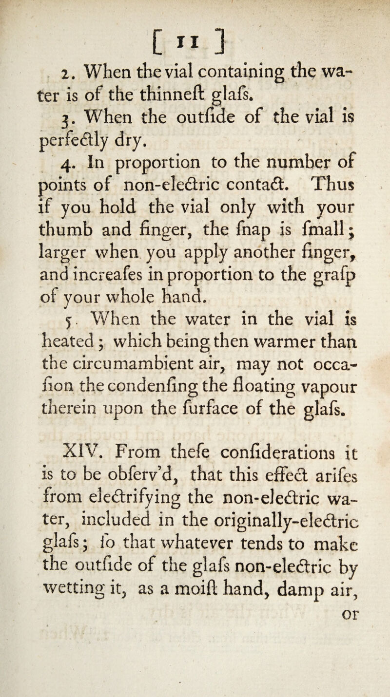 2. When the vial containing the wa¬ ter is of the thinneft glafs. 3. When the outfide of the vial is perfectly dry. 4. In proportion to the number of points of non-eledtric contact. Thus if you hold the vial only with your thumb and finger, the fnap is fmall; larger when you apply another finger, and increafes in proportion to the grafp of your whole hand. 5 When the water in the vial is heated; which being then warmer than the circumambient air, may not occa¬ sion the condenfing the floating vapour therein upon the furface of the glafs. XIV. From thefe confederations it is to be obferv’d, that this effect arifes from electrifying the non-eledtric wa¬ ter, included in the originally-eledtric glafs; fo that whatever tends to make the outfide of the glafs non-eledtric by wetting it, as a moift hand, damp air,