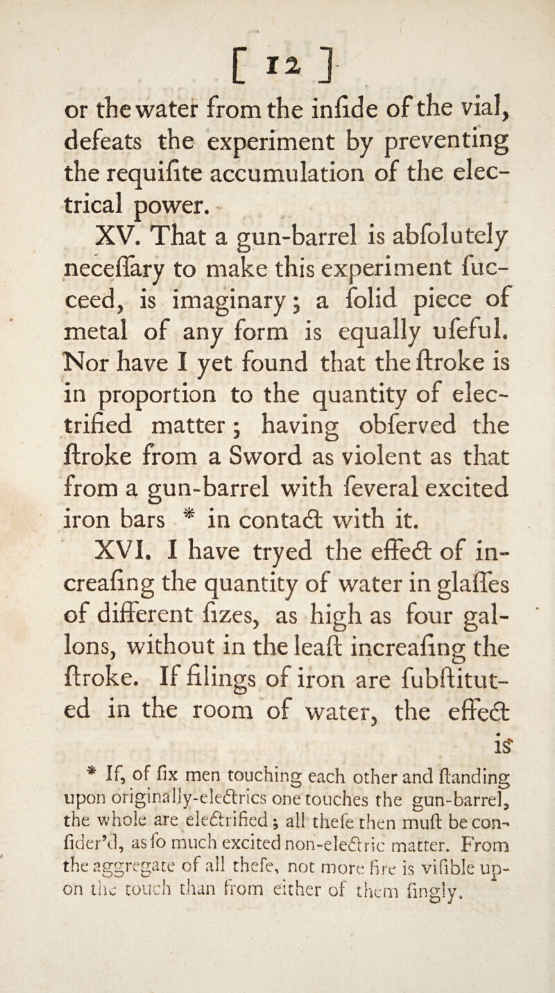 or the water from the infide of the vial, defeats the experiment by preventing the requiffte accumulation of the elec¬ trical power. XV. That a gun-barrel is abfolutely neceflary to make this experiment fuc- ceed, is imaginary; a folid piece of metal of any form is equally ufeful. Nor have I yet found that the ftroke is in proportion to the quantity of elec¬ trified matter; having obferved the ftroke from a Sword as violent as that from a gun-barrel with feveral excited iron bars * in contact with it. XV I. I have tryed the effect of in- creafing the quantity of water in glaffes of different fizes, as high as four gal¬ lons, without in the leaft increafing the ftroke. If filings of iron are fubftitut- ed in the room of water, the effect is' * If, of fix men touching each other and Handing upon originally-ele&rics one touches the gun-barrel, the whole are ele&rified; all thefe then muft be con- fider’d, asfo much excited non-eleftric matter. From the aggregate of all thefe, not more fire is vifible up¬ on tile touch than from either of them fingly.