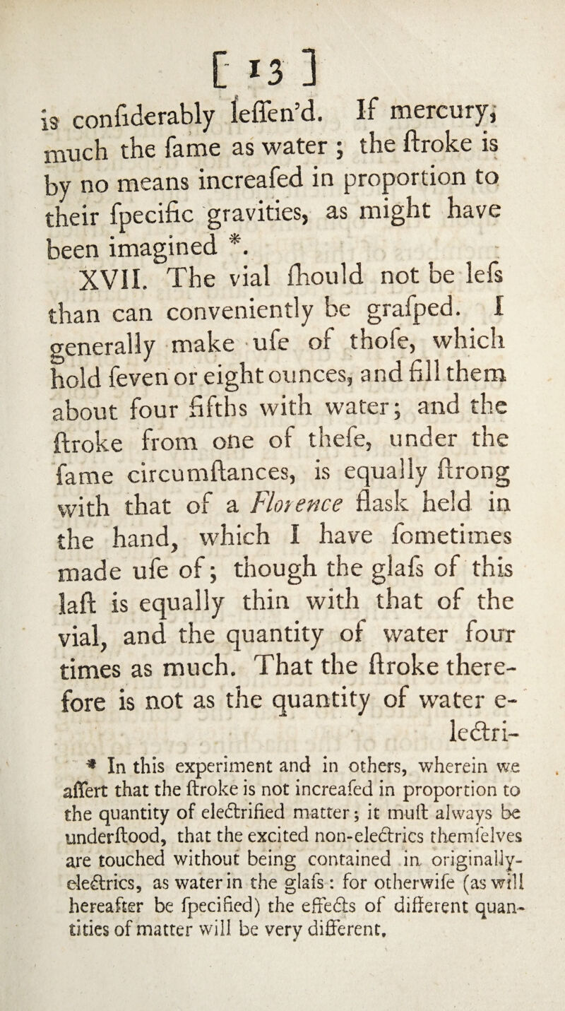 [ *3 ] is confiderably leffen’d. If mercury, much the fame as water ; the ftroke is by no means increafed in proportion to their fpecific gravities, as might have been imagined *. XVII. The vial fhould not be lefs than can conveniently be grafped. I generally make ufe of thofe, which hold fevenor eight ounces, and fill them about four fifths with water; and the ftroke from one of thefe, under the fame circumftances, is equally ftrong with that of a Florence flask held in the hand, which I have fometimes made ufe of; though the glafs of this laft is equally thin with that of the vial, and the quantity of water four times as much. That the ftroke there¬ fore is not as the quantity of water e- lectri- * In this experiment and in others, wherein we affert that the ftroke is not increafed in proportion to the quantity of electrified matter; it muft always be underftood, that the excited non-eleftrics rhemfelves are touched without being contained in originaily- eleCtrics, as water in the glafs : for otherwife (as will hereafter be fpecifted) the effeCts of different quan¬ tities of matter will be very different.