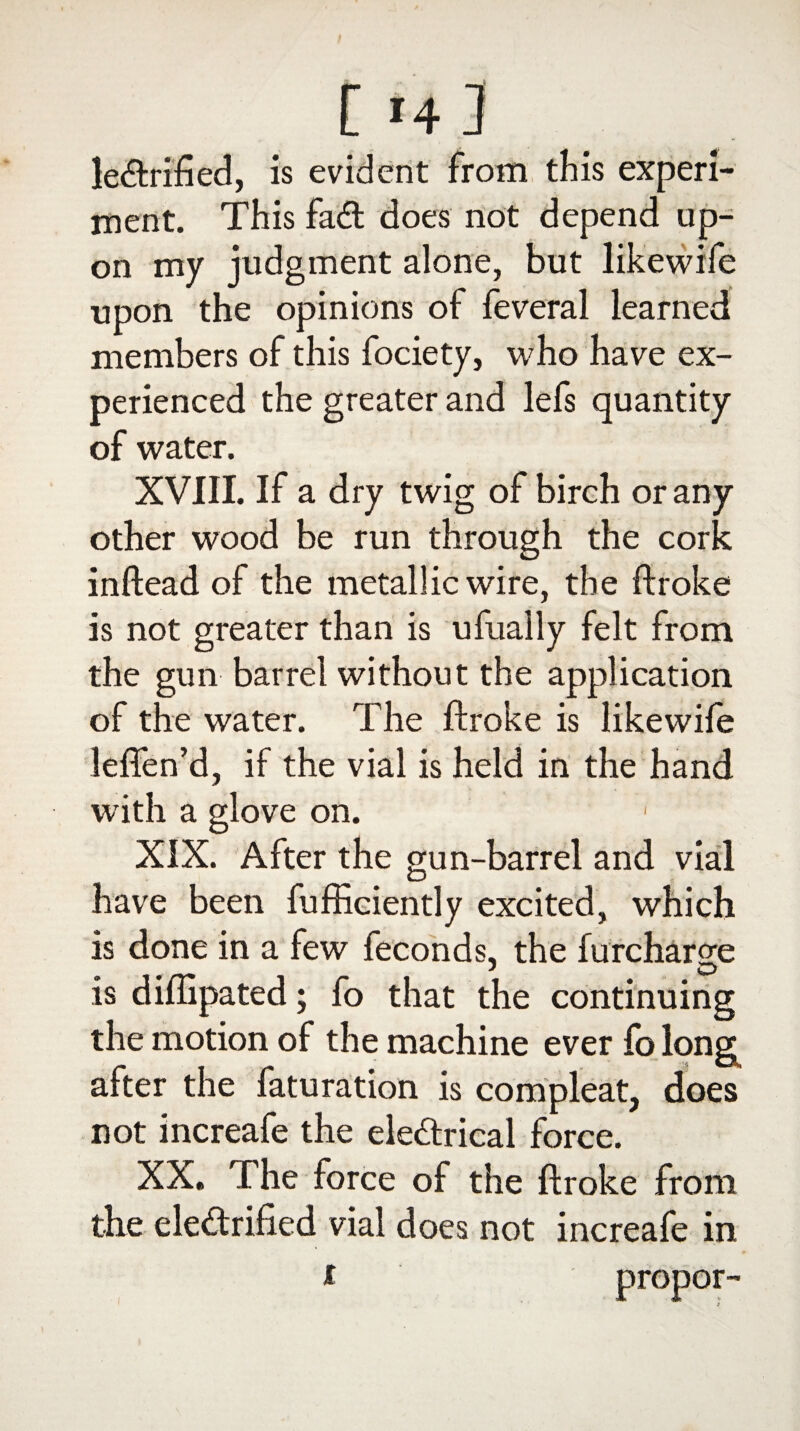 [14 3 le&rified, is evident from this experi¬ ment. This fa<ft does not depend up¬ on my judgment alone, but likewife upon the opinions of feveral learned members of this fociety, who have ex¬ perienced the greater and lefs quantity of water. XVIII. If a dry twig of birch or any other wood be run through the cork inftead of the metallic wire, the ftroke is not greater than is ufually felt from the gun barrel without the application of the water. The ftroke is like wile leflen’d, if the vial is held in the hand with a glove on. XIX. After the gun-barrel and vial have been fufficiently excited, which is done in a few feconds, the furcharge * O is diffipated; fo that the continuing the motion of the machine ever fo long after the faturation is compleat, does not increafe the ele&rical force. XX. The force of the ftroke from the ele&rified vial does not increafe in i