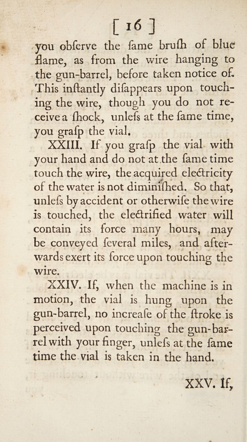 you obferve the fame brufli of blue flame, as from the wire hanging to the gun-barrel, before taken notice of, This inftantly difappears upon touch¬ ing the wire, though you do not re¬ ceive a fhock, unlefs at the fame time, you grafp the vial. XXIII. If you grafp the vial with your hand and do not at .the fame time touch the wire, the acquired electricity of the water is not diminifhed. So that, __ * * * unlefs by accident or otherwife the wire is touched, the electrified water will contain its force many hours, may be conveyed feveral miles, and after¬ wards exert its force upon touching the wire. XXIV. If, when the machine is in motion, the vial is hung upon the gun-barrel, no increafe of the ftroke is perceived upon touching the gun-bar¬ rel with your finger, unlefs at the fame time the vial is taken in the hand. XXV. If,