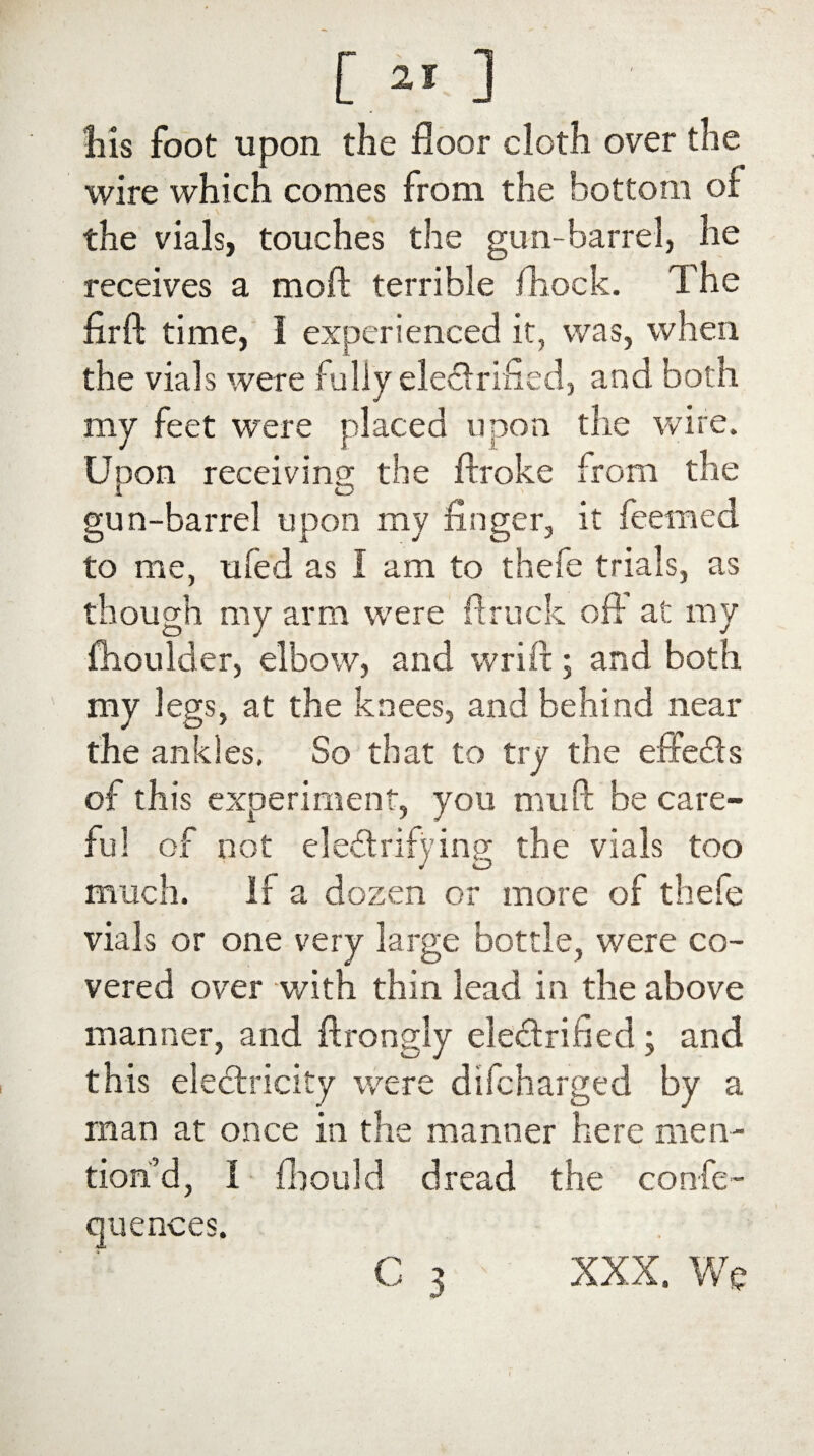 his foot upon the floor cloth over the wire which comes from the bottom of the vials, touches the gun-barrel, he receives a moft terrible fhock. The firft time, I experienced it, was, when the vials were fully electrified, and both my feet were placed upon the wire. Unon receiving; the ftroke from the 1 O gun-barrel upon my finger, it feemed to me, ufed as I am to thefe trials, as though my arm were ftruck off at my fhoulder, elbow, and wrift; and both my legs, at the knees, and behind near the ankles, So that to try the effedts of this experiment, you mu ft be earn¬ ing the vials too much. if a dozen or more of thefe vials or one very large bottle, were co¬ vered over with thin lead in the above manner, and ftrongly electrified; and this electricity were difeharged by a man at once in the manner here men¬ tion’d, I fbould dread the confe- quences. ful of not eledtrify G 3 XXX. We